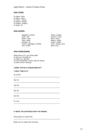 Inglês Básico – teacher Cristiane Freitas
NEW VERBS
To open= abrir
to wash= lavar
To close = fechar
to watch= assistir
To prefer= preferir
to read= ler
NEW WORDS
Neighbor=vizinho
Until= até
More= mais
Test= teste
Already= já
Ticket= passagem, bilhete
Ten= então
State= estado
Country= país
Rice= arroz
Beans= feijão
salad= salada
time= tempo, hora
bear=urso
NEW EXPRESSIONS
What time is it?= que horas são?
To get up= levantar-se
To wake up= acordar
To have breakfast= tomar café da manhã
To have lunch= almoçar
VAMOS TESTAR O CONHECIMENTO??
I- WHAT TIME IS IT?
A) 10:00
__________________________________________________
B)2:15
__________________________________________________
C)9:20
__________________________________________________
D)6:30
__________________________________________________
E)3:50
__________________________________________________
F) 3:10
__________________________________________________
II- WRITE THE SENTENCES WITH THE WORDS:
A)you/door/ to close/ the.
__________________________________________________
B)he/ car/ to wash/ this morning.
27
 