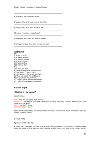Inglês Básico – teacher Cristiane Freitas
__________________________________________________
C)to watch/ we /TV/ every night.
__________________________________________________
D)doesn´t/ ham/ bread/ and/ to like/ she.
__________________________________________________
E)they/ salad/ rice/ and/ beans/to eat.
__________________________________________________
F)my/ do / mother/ you/to know?
__________________________________________________
G)neighbor/ my/ you/ do/ with/to speak?
__________________________________________________
H)to have/ to buy/ the/ this/ month/ tickets/I
__________________________________________________
GABARITO
IA)
it´s ten o´clock
B)it´s two- fifteen
C)it´s nine- twenty
D)it´s six -thirty
E)it´s ten to four
F)it´s three- ten
IIA)
you close the door.
B) He washes the car this morning.
C) We watch TV every night.
D) She doesn´t like bread and ham.
E) They eat salad, rice and beans.
F) Do you know my mother?
G) Do you speak with my neighbor?
H) I have to buy tickets this month.
Lesson eight
What are you doing?
Look the text:
ANE: what are you doing now, Francis?
FRANCIS: I´m reading this book, because I´m liking this story. Do you want to read this
book after me, Ane?
ANE: I still don´t know.
FRANCIS: that´s okay!!
Essas frases destacadas, nós entendermos como elas funcionam e assim poderemos fazer as
nossas próprias frases!
STRUCTURE
I-present tense with –ing
É usado para descrever um fato ou ação que está acontecendo no momento. A palavra now
pode ser usada no final da frase para enfatizar a ação. Junto com essa forma verbal, usa-se
28
 