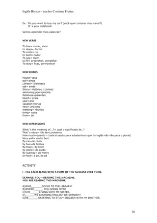 Inglês Básico – teacher Cristiane Freitas
Ex : Do you want to buy my car? (você quer comprar meu carro?)
It´s your notebook!
Vamos aprender mais palavras?
NEW VERBS
To live= morar, viver
to sleep= dormir
To come= vir
to swim=nadar
To say= dizer
to fill= preencher, completar
To stay= ficar, permanecer
NEW WORDS
House=casa
still=ainda
Library= biblioteca
yet= ainda
Story= histórias, (contos)
swimming pool=piscina
Relatives=parentes
beach= praia
year=ano
vacation=férias
next= próximo
meeting= reunião
thing= coisa
from= de
NEW EXPRESSIONS
What´s the meaning of...?= qual o significado de..?
That´s okay= não tem problema
How much=quanto – (este é usado para substantivos que no inglês não vão para o plural)
Very well= muito bem
By car=de carro
by bus=de ônibus
By train= de trem
by plane= de avião
By subway= de metro
on foot= a pé, de pé
ACTIVITY
I - FILL EACH BLANK WITH A FORM OF THE AUXILIAR VERB TO BE.
EXAMPLE: YOU----READING THIS MAGAZINE.
YOU ARE READING THIS MAGAZINE.
A)WHO_______GOING TO THE LIBRARY?
B)WHERE______ YOU GOING NOW?
C)SHE______LIVING WITH MY SISTER.
D)______WE LEARNING ENGLISH OR SPANISH?
E)HE______ STARTING TO STUDY ENGLISH WITH MY BROTHER.
30
 