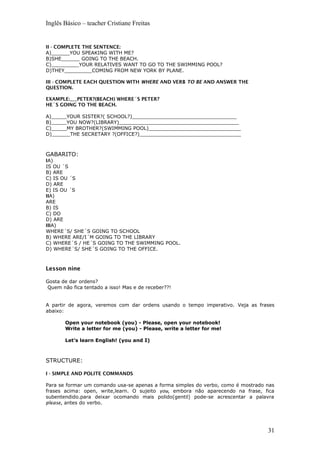 Inglês Básico – teacher Cristiane Freitas
II - COMPLETE THE SENTENCE:
A)______YOU SPEAKING WITH ME?
B)SHE______ GOING TO THE BEACH.
C)_________YOUR RELATIVES WANT TO GO TO THE SWIMMING POOL?
D)THEY_________COMING FROM NEW YORK BY PLANE.
III - COMPLETE EACH QUESTION WITH WHERE AND VERB TO BE AND ANSWER THE
QUESTION.
EXAMPLE:___PETER?(BEACH) WHERE´S PETER?
HE´S GOING TO THE BEACH.
A)_____YOUR SISTER?( SCHOOL?)__________________________________
B)_____YOU NOW?(LIBRARY)_______________________________________
C)_____MY BROTHER?(SWIMMING POOL)______________________________
D)______THE SECRETARY ?(OFFICE?)_________________________________
GABARITO:
IA)
IS OU ´S
B) ARE
C) IS OU ´S
D) ARE
E) IS OU ´S
IIA)
ARE
B) IS
C) DO
D) ARE
IIIA)
WHERE´S/ SHE´S GOING TO SCHOOL
B) WHERE ARE/I´M GOING TO THE LIBRARY
C) WHERE´S / HE´S GOING TO THE SWIMMING POOL.
D) WHERE´S/ SHE´S GOING TO THE OFFICE.
Lesson nine
Gosta de dar ordens?
Quem não fica tentado a isso! Mas e de receber??!
A partir de agora, veremos com dar ordens usando o tempo imperativo. Veja as frases
abaixo:
Open your notebook (you) - Please, open your notebook!
Write a letter for me (you) - Please, write a letter for me!
Let’s learn English! (you and I)
STRUCTURE:
I - SIMPLE AND POLITE COMMANDS
Para se formar um comando usa-se apenas a forma simples do verbo, como é mostrado nas
frases acima: open, write,learn. O sujeito you, embora não aparecendo na frase, fica
subentendido.para deixar ocomando mais polido(gentil) pode-se acrescentar a palavra
please, antes do verbo.
31
 