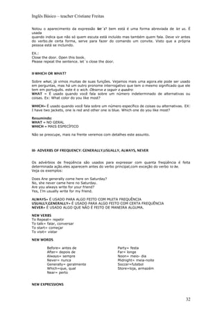 Inglês Básico – teacher Cristiane Freitas
Notou o aparecimento da expressão let´s? bem está é uma forma abreviada de let us. É
usada
quando indica que não só quem escuta está incluído mas também quem fala. Deve vir antes
do verbo.de certa forma, serve para fazer do comando um convite. Visto que a própria
pessoa está se incluindo.
EX.:
Close the door. Open this book.
Please repeat the sentence. let´s close the door.
II-WHICH OR WHAT?
Sobre what, já vimos muitas de suas funções. Vejamos mais uma agora.ele pode ser usado
em perguntas, mas há um outro pronome interrogativo que tem o mesmo significado que ele
tem em português. este é o wich. Observe a seguir o quadro:
WHAT = É usado quando você fala sobre um número indeterminado de alternativas ou
coisas. Ex: What color do you like most?
WHICH= É usado quando você fala sobre um número específico de coisas ou alternativas. EX:
I have two jackets, one is red and other one is blue. Which one do you like most?
Resumindo:
WHAT = NO GERAL
WHICH = MAIS ESPECÍFICO
Não se preocupe, mais na frente veremos com detalhes este assunto.
III- ADVERBS OF FREQUENCY: GENERALLY,USUALLY, ALWAYS, NEVER
Os advérbios de freqüência são usados para expressar com quanta freqüência é feita
determinada ação.eles aparecem antes do verbo principal,com exceção do verbo to be.
Veja os exemplos:
Does Ane generally come here on Saturday?
No, she never came here no Saturday.
Are you always write for your friend?
Yes, I’m usually write for my friend.
ALWAYS= É USADO PARA ALGO FEITO COM MUITA FREQUÊNCIA
USUALLY,GENERALLY= É USADO PARA ALGO FEITO COM CERTA FREQUÊNCIA
NEVER= É USADO ALGO QUE NÃO É FEITO DE MANEIRA ALGUMA.
NEW VERBS
To Repeat= repetir
To talk= falar, conversar
To start= começar
To visit= vistar
NEW WORDS
Before= antes de
After= depois de
Always= sempre
Never= nunca
Generally= geralmente
Which=que, qual
Near= perto
Party= festa
Far= longe
Noon= meio- dia
Midnight= meia-noite
Soccer=futebol
Store=loja, armazém
NEW EXPRESSIONS
32
 