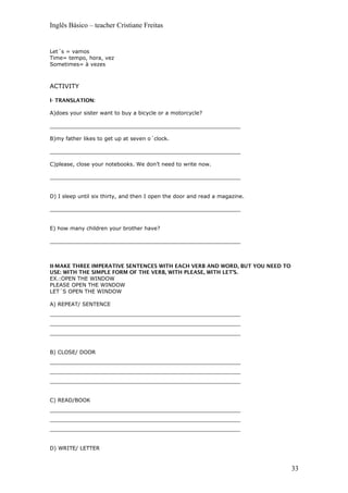 Inglês Básico – teacher Cristiane Freitas
Let´s = vamos
Time= tempo, hora, vez
Sometimes= à vezes
ACTIVITY
I- TRANSLATION:
A)does your sister want to buy a bicycle or a motorcycle?
_________________________________________________________
B)my father likes to get up at seven o´clock.
_________________________________________________________
C)please, close your notebooks. We don’t need to write now.
_________________________________________________________
D) I sleep until six thirty, and then I open the door and read a magazine.
_________________________________________________________
E) how many children your brother have?
_________________________________________________________
II-MAKE THREE IMPERATIVE SENTENCES WITH EACH VERB AND WORD, BUT YOU NEED TO
USE: WITH THE SIMPLE FORM OF THE VERB, WITH PLEASE, WITH LET’S.
EX.:OPEN THE WINDOW
PLEASE OPEN THE WINDOW
LET´S OPEN THE WINDOW
A) REPEAT/ SENTENCE
_________________________________________________________
_________________________________________________________
_________________________________________________________
B) CLOSE/ DOOR
_________________________________________________________
_________________________________________________________
_________________________________________________________
C) READ/BOOK
_________________________________________________________
_________________________________________________________
_________________________________________________________
D) WRITE/ LETTER
33
 