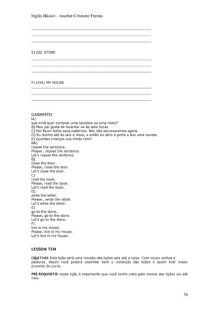 Inglês Básico – teacher Cristiane Freitas
_________________________________________________________
_________________________________________________________
_________________________________________________________
E) GO/ STORE
_________________________________________________________
_________________________________________________________
_________________________________________________________
F) LIVE/ MY HOUSE
_________________________________________________________
_________________________________________________________
_________________________________________________________
GABARITO:
IA)
sua irmã quer comprar uma bicicleta ou uma moto?
B) Meu pai gosta de levantar-se às sete horas
C) Por favor feche seus cadernos. Nós não escreveremos agora.
D) Eu durmo até às seis e meia, e então eu abro a porta e leio uma revista.
E) Quantas crianças sue irmão tem?
IIA)
repeat the sentence.
Please , repeat the sentence.
Let’s repeat the sentence.
B)
close the door.
Please, close the door.
Let’s close the door.
C)
read the book.
Please, read the book.
Let’s read the book.
D)
write the letter.
Please , write the letter.
Let’s write the letter.
E)
go to the store.
Please, go to the store.
Let’s go to the store.
F)
live in my house.
Please, live in my house.
Let’s live in my house.
LESSON TEM
OBJETIVO: Esta lição será uma revisão das lições seis até a nove. Com novos verbos e
palavras. Assim você poderá assimilar bem o conteúdo das lições e assim tirar maior
proveito do curso.
PRÉ-REQUISITO: nesta lição é importante que você tenha visto pelo menos das lições six até
nine.
34
 