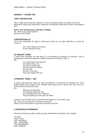 Inglês Básico – teacher Cristiane Freitas
REWIEW 2 - LESSON TEN
I-WHY AND BECAUSE
Why= usado para perguntas. Aparece no início da pergunta,antes do sujeito e do verbo.
Because=é usado para justamente responder as perguntas feitas pelo pronome interrogativo
why.
NOTE= WHY AND BECAUSE= POR QUE E PORQUE.
EX.: Why do you study English?
Because I like English.
II-PREPOSITION AT
AT=é uma preposição de lugar.é usada para nome de um lugar específico ou ponto de
encontro.
EX.: at the library at the store
At the hospital at home
III- PRESENT TENSE
É usado para expressar um fato atual. É o equivalente ao presente do indicativo. não se
esqueça que na terceira pessoa do singular deve-se acrescentar a letra s.
EX.:
I’m study English and Spanish.
You need to buy a car.
He sells his motorcycle.
She lives with her mother.
It drink milk.
We like to eat cake.
They don’t speak with you.
IV-PRESENT TENSE + -ING
É usado para descrever algo que está acontecendo no momento da fala.para dar maior
ênfase podese usar a palavra now. Também neste caso usa-se o verbo to be, ficar como um
verbo auxiliar do verbo principal.
EX.:
What are you drinking?
I’m drinking coffee and milk.
Is he speaking with your neighbor?
They are starting to work with my father.
• pode-se usar também outros pronomes interrogativos, como where, who.
EX.: where are you going? I’m going to downtown.
Where is she living? She’s living with her friends near here.
V-POSSESSIVES PRONOUNS
Este são pronomes que dão a idéia de posse. Geralmente concordam com o sujeito.
MY=MEU
YOUR = SEU
HIS= SEU(DELE)
HER = SUA(DELA)
ITS=SEU(NEUTRO)
OUR= NOOSSO
35
 