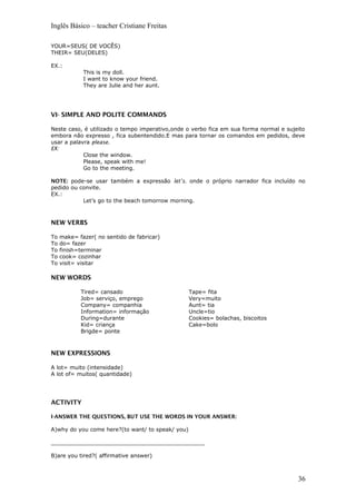 Inglês Básico – teacher Cristiane Freitas
YOUR=SEUS( DE VOCÊS)
THEIR= SEU(DELES)
EX.:
This is my doll.
I want to know your friend.
They are Julie and her aunt.
VI- SIMPLE AND POLITE COMMANDS
Neste caso, é utilizado o tempo imperativo,onde o verbo fica em sua forma normal e sujeito
embora não expresso , fica subentendido.E mas para tornar os comandos em pedidos, deve
usar a palavra please.
EX:
Close the window.
Please, speak with me!
Go to the meeting.
NOTE: pode-se usar também a expressão let’s. onde o próprio narrador fica incluído no
pedido ou convite.
EX.:
Let’s go to the beach tomorrow morning.
NEW VERBS
To make= fazer( no sentido de fabricar)
To do= fazer
To finish=terminar
To cook= cozinhar
To visit= visitar
NEW WORDS
Tired= cansado
Job= serviço, emprego
Company= companhia
Information= informação
During=durante
Kid= criança
Brigde= ponte
Tape= fita
Very=muito
Aunt= tia
Uncle=tio
Cookies= bolachas, biscoitos
Cake=bolo
NEW EXPRESSIONS
A lot= muito (intensidade)
A lot of= muitos( quantidade)
ACTIVITY
I-ANSWER THE QUESTIONS, BUT USE THE WORDS IN YOUR ANSWER:
A)why do you come here?(to want/ to speak/ you)
_____________________________________________
B)are you tired?( affirmative answer)
36
 