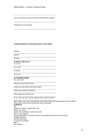 Inglês Básico – teacher Cristiane Freitas
_____________________________________________
C)is he wanting to sell his bicycle?( affirmative answer)
_____________________________________________
D)what time is it?(9:00)
_____________________________________________
II-MAKE IMPERATIVE SENTENCES WITH THIS VERBS:
A)open
_____________________________________________
B)drink
_____________________________________________
C)close
_____________________________________________
III- WHAT TIME IS IT?:
A) 10:15
_____________________________________________
B) 11:00
_____________________________________________
C) 9:30
_____________________________________________
D) 8: 25
_____________________________________________
IV-TRANSLATION:
A)I work a lot.
_____________________________________________
B)do you like to drink milk?
_____________________________________________
C)why are you come here every day?
_____________________________________________
D)she lives with her parents.
_____________________________________________
E)I’m going to visit my ant.
_____________________________________________
F) hi, how are you? do you want to eat a slice of cake?
_____________________________________________
Bem espero que com essa revisão você tenha tirado proveito dessas últimas lições!!
Veja como você se saiu conferindo suas respostas.
GABARITO:
IA)
because I want to speak with you.
B)yes, I’m tired.
C)yes, he’s wanting to sell his bicycle.
D)it´s nine o’clock.
II-(nesta questão você pode colocar suas palavras para formar as frases)
A)open the door
B) drink the juice.
C) close the window.
IIIA)
ten- fifteen
37
 