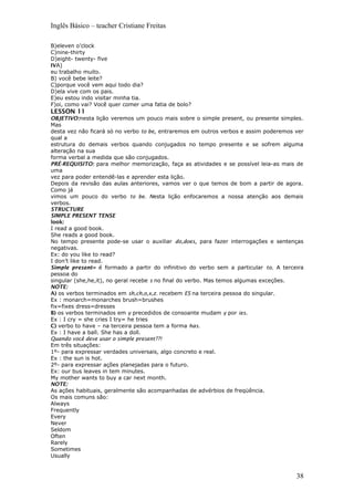Inglês Básico – teacher Cristiane Freitas
B)eleven o’clock
C)nine-thirty
D)eight- twenty- five
IVA)
eu trabalho muito.
B) você bebe leite?
C)porque você vem aqui todo dia?
D)ela vive com os pais.
E)eu estou indo visitar minha tia.
F)oi, como vai? Você quer comer uma fatia de bolo?
LESSON 11
OBJETIVO:nesta lição veremos um pouco mais sobre o simple present, ou presente simples.
Mas
desta vez não ficará só no verbo to be, entraremos em outros verbos e assim poderemos ver
qual a
estrutura do demais verbos quando conjugados no tempo presente e se sofrem alguma
alteração na sua
forma verbal a medida que são conjugados.
PRÉ-REQUISITO: para melhor memorização, faça as atividades e se possível leia-as mais de
uma
vez para poder entendê-las e aprender esta lição.
Depois da revisão das aulas anteriores, vamos ver o que temos de bom a partir de agora.
Como já
vimos um pouco do verbo to be. Nesta lição enfocaremos a nossa atenção aos demais
verbos.
STRUCTURE
SIMPLE PRESENT TENSE
look:
I read a good book.
She reads a good book.
No tempo presente pode-se usar o auxiliar do,does, para fazer interrogações e sentenças
negativas.
Ex: do you like to read?
I don’t like to read.
Simple present= é formado a partir do infinitivo do verbo sem a particular to. A terceira
pessoa do
singular (she,he,it), no geral recebe s no final do verbo. Mas temos algumas exceções.
NOTE:
A) os verbos terminados em sh,ch,o,x,z. recebem ES na terceira pessoa do singular.
Ex : monarch=monarches brush=brushes
fix=fixes dress=dresses
B) os verbos terminados em y precedidos de consoante mudam y por ies.
Ex : I cry = she cries I try= he tries
C) verbo to have – na terceira pessoa tem a forma has.
Ex : I have a ball. She has a doll.
Quando você deve usar o simple present??!
Em três situações:
1º- para expressar verdades universais, algo concreto e real.
Ex : the sun is hot.
2º- para expressar ações planejadas para o futuro.
Ex: our bus leaves in tem minutes.
My mother wants to buy a car next month.
NOTE:
As ações habituais, geralmente são acompanhadas de advérbios de freqüência.
Os mais comuns são:
Always
Frequently
Every
Never
Seldom
Often
Rarely
Sometimes
Usually
38
 