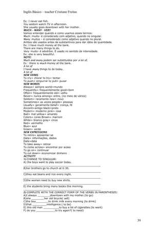 Inglês Básico – teacher Cristiane Freitas
Ex: I never eat fish.
You seldom watch TV in afternoon.
She usually goes downtown with her mother.
MUCH – MANY - VERY
Vamos entender quando e como usamos esses termos:
Much : muito- é considerado com adjetivo, quando no singular.
Many: muitos – é considerado como adjetivo quando no plural.
Ambos são usados antes de substantivos para dar idéia de quantidade.
Ex: I have much money at the bank.
There are many things to do.
Very: muito- é advérbio. É usado no sentido de intensidade.
Ex: she is very beautiful.
NOTE:
Much and many podem ser substituídos por a lot of.
Ex : there is much money at the bank.
A lot of
I have many things to do today.
A lot of
NEW VERBS
To cry= chorar to try= tentar
To push= empurrar to pull= puxar
NEW WORDS
Always= sempre world=mundo
Frequently= frequentemente good=bom
Often= frequentemente old= velho
Never= nunca among= entre, (no meio de vários)
Seldom= raramente new= novo
Sometimes= as vezes people= pessoas
Usually= geralmente belief= crença, fé
Ancient=antigo black=preto
Modern= moderno pink= rosa
Bad= mal yellow= amarelo
Colors= cores Brown= marrom
White= branco gray= cinza
Red= vermelho
Blue= azul
Green= verde
NEW EXPRESSIONS
To retire= aposentar-se
Data= informações, dados
Date=data
To take away= retirar
To come across= encontrar por acaso
To go on= continuar
To cut down= economizar dinheiro
ACTIVITY
1) CHANGE TO SINGULAR:
A) the boys want to play soccer today.
_________________________________________________
B)her brothers go to church at 6:30.
_________________________________________________
C)they eat beans and rice every night.
_________________________________________________
D)the women need to buy new shirts.
_________________________________________________
E) the students bring many books this morning.
_________________________________________________
2) COMPLETE WITH THE CORRECT FORM OF THE VERBS IN PARENTHESES:
A)I always ________downtown with my mother.(to go)
B)she ________her old bicycle( sell)
C)the boy________to drink milk every morning (to drink)
D)that _________intelligence.( to be)
E) this old man __________to buy a lot of cigarettes.(to want)
F) do you ____________to try again?( to need)
39
 