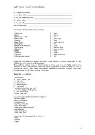 Inglês Básico – teacher Cristiane Freitas
d).I speak portuguese. _____________________________________________
e).you drink milk. _________________________________________________
f). you eat bread and ham. __________________________________________
g).I drink coffee. __________________________________________________
h).you eat fish. ___________________________________________________
i).you drink water. ________________________________________________
3- numere a 2ª coluna de acordo com 1ª.
(1) Bom dia
(2) Alô
(3) Com vai você?
(4) Presunto
(5) carne
(6) por favor
(7) obrigado
(8) boa noite (chegada)
(9) boa tarde
(10) você
(11) Ela
(12) Peixe
(13) Suco
(14) boa noite (saída)
( ) ham
( ) thanks
( ) you
( ) good night
( ) hello
( ) good morning
( ) she
( ) juice
( ) how are you?
( ) good evening
( ) meat
( ) please
( ) good afternoon
( ) fish
Depois de tanto exercício, espero que tenha tirado bastante proveito desta lição. A cada
módulo, um novo assunto será destacado.
Resumindo : a aula de hoje nos mostrou como se forma uma frase em inglês, os pronomes
pessoais do caso reto(personal pronoun). Novas expressões e palavras além do uso do
auxiliar don´t/doesn´t para frases negativas no presente do indicativo. E alguns verbos para
começarmos a formar frases e iniciar conversas.
Gabarito - exercícios
1- translation:
a- I drink.I speak.I eat.
b- I eat fish.
c- I drink water.
d- I speak English.
e- I eat bread.
f- good morning, how are you?
g- hi, Idon´t speak Portuguese.
h- I don´t eat meat.
I- I don´t eat ham.
2- Agora coloque as frases na forma negativa:
a-eu falo inglês
b-você come carne
c-eu bebo suco
d-eu falo português
e-você bebe leite
f-você come pão e presunto
g-eu bebo café
h-você come peixe
I-você bebe água
3- numere a 2ª coluna de acordo com a 1ª.
4-ham
7-thanks
10-you
4
 