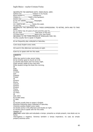 Inglês Básico – teacher Cristiane Freitas
3)COMPLETE THE SENTECES WITH :MANY,MUCH, VERY.
A)there are____________ children in my house.
B)my brother is_________ intelligence.
C)there is ________ meat in this sandwich.
D)John has __________toys.
E) my son speaks_________ languages.
F) it’s__________hot today.
G) I need to sell________ books this week.
H) Ane has _________ friends.
4)COMPLETE THE SENTECES WITH THESE EXPRESSIONS: TO RETIRE, DATA AND TO TAKE
AWAY.
A) my father has 25 years of work and this year he___________.
B) you need ______________ that book on the box.
C)I have many ___________ about your new friend.
5)CHANGE TO THE THIRD PERSON OF SINGULAR( SHE/ HE)
A) they usually like to speak in English.
__________________________________________________
B) we frequently play volleyball on Saturday.
__________________________________________________
C)we study English every week.
__________________________________________________
D)I word in the afternoon and study at night.
__________________________________________________
E)we try to speak with her this week.
__________________________________________________
GABARITO
1)
A)the boy wants to play soccer today.
B) her brother goes to church at 6:30.
C) he/she eats beans and rice every night.
D)the woman needs to buy new shirt.
E)the student brings the book this morning.
2)
A)go
B)sells
C) dinks
D)is
E)wants
F)need
3)
A)many
B)very
C)much
D)many
E)many
F)very
G)many
H) many
4)
A)to retire
B) to take away
C) data
5)
A) he/she usually likes to speak in English
B)he/she frequently plays volleyball on Saturday.
C)he/she studies English every week.
D) he/she works in the afternoon and studies at night.
E) he/she tries to speak with her this week.
Lesson 12
OBJETIVO: nesta lição será estudado o tempo: presente ou simple present, mas desta vez na
forma
interrogativa e negativa. Veremos também o tempo imperativo. no caso do simple
present,veremos como
40
 