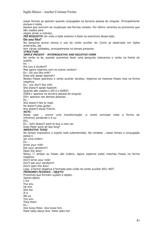 Inglês Básico – teacher Cristiane Freitas
essas formas se aplicam quando conjugadas na terceira pessoa do singular. Principalmente
porque é nesta
pessoa que ocorrem as mudanças nas formas verbais. Por último veremos os pronomes que
são usados para
objeto direto e indireto.
PRÉ-REQUISITO: ter visto a lição anterior e fazer os exercícios dessa lição.
Do you like?
Na pergunta acima vemos o uso do verbo auxiliar do. Como já observado em lições
anteriores, ele
tem várias utilidades, principalmente no tempo presente.
STRUCTURE
SIMPLE PRESENT – INTERROGATIVE AND NEGATIVE FORM
No verbo to be, quando queremos fazer uma pergunta colocamos o verbo na frente do
sujeito.
Ex. :
Are you a student?
Mas agora vejamos com os outros verbos!!
Ex.: Do you like milk?
Does she speak Spanish?
Nestas frases apareceu o verbo auxiliar do/does. Vejamos as mesmas frases mas na forma
negativa.
Ex.: you don’t like milk.
She doesn’t speak Spanish.
Quando são usados o DO e o DOES?
DOES= aparece na terceira pessoa do singular.
DO= aparece nas demais pessoas.
Ex.:
She doesn’t like to read.
He doesn’t play guitar.
Ane doesn’t study French.
NOTE:
Neste caso , ocorre uma transformação ,o verbo principal volta a forma do
infinitivo( perdendo o S ou
ES).
Ex.: John doesn’t want to buy a new car.
Does Peter work all day long?
IMPERATIVE TENSE
No tempo imperativo o sujeito está subentendido. Na verdade , nesse tempo a conjugação
passa a
ser uma ordem.
Ex.:
Drink your milk!
Eat your sandwich!!
Open the door!
Notou !? ambas as frases são ordens. Agora vejamos estas mesmas frases na forma
negativa.
Don’t drink your milk!
Don’t eat your sandwich!
Don’t open the door!
Logo, a forma negativa é formada pela união do verbo auxiliar DO+ NOT.
PRONOMES PESSOAIS – OBJETO
Pronomes que formam sujeito e objeto.
Sujeito objeto
I me
You you
He him
She her
It it
We us
You you
They them
Ex.:
Ane loves Peter. Ane loves him.
Peter talks about Ane. Peter talks her.
41
 