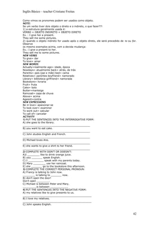 Inglês Básico – teacher Cristiane Freitas
Como vimos os pronomes podem ser usados como objeto.
NOTE:
Se um verbo tiver dois objeto o direto e o indireto, o que fazer??!
1) a estrutura geralmente usada é:
VERBO + OBJETO INDIRETO + OBJETO DIRETO
Ex. : I give her a present.
They sell me some pictures.
2) quando o objeto indireto for usado após o objeto direto, ele será precedido de to ou for.
Observe
os mesmo exemplos acima, com a devida mudança:
Ex.: I give a present to her.
They sell me to some pictures.
NEW VERBS
To give= dar
To love= amar
NEW WORDS
Actually=realmente age= idade, época
Nowdays= atualmente back= atrás, de trás
Parents= pais (pai e mãe) bed= cama
Relatives= parentes boyfriend= namorado
Library= biblioteca girlfriend= namorada
Bookstore= livraria
Fruit= fruta
Cake= bolo
Butter=manteiga
Raincoat= capa de chuva
Above= acima
Agaisnt=contra
NEW EXPRESSIONS
Be in love= apaixonar-se
To look over= examiner
To work out= calcular
To call of= cancelar
ACTIVITY
1) PUT THE SENTENCES INTO THE INTERROGATIVE FORM:
A) she goes to the library.
____________________________________________
B) you want to eat cake.
____________________________________________
C) John studies English and French.
____________________________________________
D) Michael loves Ane.
____________________________________________
E) she wants to give a shirt to her friend.
____________________________________________
2) COMPLETE WITH DON’T OR DOESN’T:
A)I ________ like to drink orange juice.
B) you _______ speak English.
C) I __________ speak with my parents today.
D) Mary ________ use her raincoat.
E) she _______ go to the bookstore this afternoon.
3) COMPLETE THE CORRECT PERSONAL PRONOUN:
A) Francy is talking to John now.
________ is talking to _______ now.
B) don’t open the door!
Don’t open ________.
C) Michael is between Peter and Mary.
_________is between ___________.
4) PUT THE SENTENCES INTO THE NEGATIVE FORM:
A) my relatives like to give presents to us.
_____________________________________________
B) I love my relatives.
_____________________________________________
C) John speaks English.
42
 