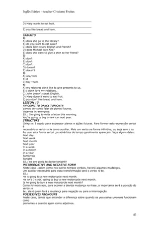 Inglês Básico – teacher Cristiane Freitas
_____________________________________________
D) Mary wants to eat fruit.
_____________________________________________
E) you like bread and ham.
_____________________________________________
GABARITO
1)
A) does she go to the library?
B) do you want to eat cake?
C) does John study English and French?
D) does Michael love Ane?
E) does she want to give a shirt to her friend?
2)
A) don’t
B) don’t
C) don’t
D) doesn’t
E) doesn’t
3)
A) she/ him
B) it
C) he/ Them
4)
A) my relatives don’t like to give presents to us.
B) I don’t love my relatives.
C) John doesn’t speak English.
D) Mary doesn’t want to eat fruit.
E) you don’t like bread and ham.
LESSON 13
I’M GOING TO DANCE TONIGHT!!!
Vamos ver como falar de planos futuros.
Vejamos os exemplos:
EX.: I’m going to write a letter this morning.
You’re going to buy a new car next year.
STRUCTURE
Going to: é usado para expressar planos e ações futuras. Para formar esta expressão verbal
é
necessário o verbo to be como auxiliar. Mais um verbo na forma infinitiva, ou seja sem o to.
Ao usar esta forma verbal ,os advérbios de tempo geralmente aparecem. Veja alguns deles:
Next day
Next week
Next month
Next year
In a week
In a month
In a year
Tomorrow
Tonight
EX.: we are going to dance tonight!!
INTERROGATIVE AND NEGATIVE FORM
Neste caso , assim como nos outros tempos verbais, haverá algumas mudanças.
Um auxiliar necessário para essa transformação será o verbo to be.
EX.:
He is going to a new motorcycle next month.
He isn’t ( is not) going to buy a new motorcycle next month.
Is he going to buy a new motorcycle next month?
Como foi mostrado, para ocorrer a devida mudança na frase ,o importante será a posição do
verbo to
be . ele é quem fará a mudança para negação ou para a interrogação.
POSSESSIVES PRONOUNS
Neste caso, temos que entender a diferença sobre quando os possessives pronuns funcionam
como
pronomes e quando agem como adjetivos.
43
 