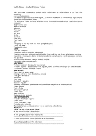 Inglês Básico – teacher Cristiane Freitas
São pronomes possessivos quando estes substituem os substantivos e por isso não
aparecem
acompanhados deles.
São adjetivos possessivos quando agem , ou melhor modificam os substantivos, logo sempre
aparecem acompanhados deles.
Em ambos os casos tanto os adjetivos como os pronomes possessivos concordam com o
possuidor.
Os pronomes são:
Adjetive pronoun
My mine
Your yours
His his
Her hers
Its its
Our ours
Your yours
Their theirs
EX.:
I’ m going to buy my book and he is going to buy his.
This is my book.
This book is mine.
NOTE:
Look this sentence:
Everybody need to bring his own things.
Para concordar com substantivos indefinidos é necessário o uso de um adjetivo ou pronome
masculino e no singular. Como foi demonstrado no exemplo acima , onde aparece o pronome
his, que está
no masculino( referente a ele) e está no singular.
Vamos aprender mais verbos??
NEW VERBS
To hope= esperar( desejar, ter esperança)
To wait= esperar ( de esperar a hora, alguém, como exemplo:um colega que está atrasado)
To change= mudar, modificar, trocar
NEW WORDS
From= de ( de algum lugar)
Among= entre( no meio de objetos, coisas)
Through= através de
Into= em
For= para
Somebody= alguém
Nobody= niguém
Anybody = ninguém( geralmente usado em frases negativas ou interrogativas)
Park= parque
Party= festa
Newspaper= jornal
Luck= sorte
Habit= hábito
Costume=traje, fantasia
NEW EXPRESSIONS
To sort= classificar, separar
Luck= sorte
To put on= vestir, usar
To make out= entender
Depois de tantas novidades vamos ver se realmente entendemos.
ACTIVITY
1)USE THE INTERROGATIVE FORM:
A) she going to write a letter today.
---------------------------------------------------------------------------
B) I’m going to use my new motorcycle.
---------------------------------------------------------------------------
C) he is going to wait for his girlfriend at school tonight.
---------------------------------------------------------------------------
D) you hope good news this afternoon.
----------------------------------------------------------------------------
44
 