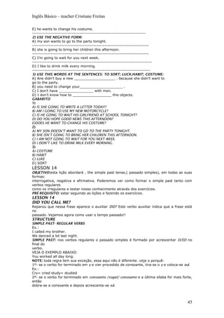 Inglês Básico – teacher Cristiane Freitas
E) he wants to change his costume.
--------------------------------------------------------------------------
2) USE THE NEGATIVE FORM:
A) my son wants to go to the party tonight.
----------------------------------------------------------------------------
B) she is going to bring her children this afternoon.
----------------------------------------------------------------------------
C) I’m going to wait for you next week.
------------------------------------------------------------------------------
D) I like to drink milk every morning.
-----------------------------------------------------------------------------
3) USE THIS WORDS AT THE SENTENCES: TO SORT; LUCK;HABIT; COSTUME:
A) Ane didn’t buy a new ___________________ . because she didn’t want to
go to the party.
B) you need to change your____________________ .
C) I don’t have ________________ with men.
D) I don’t know how to __________________ this objects.
GABARITO
1)
A) IS SHE GOING TO WRITE A LETTER TODAY?
B) AM I GOING TO USE MY NEW MOTORCYCLE?
C) IS HE GOING TO WAIT HIS GIRLFRIEND AT SCHOOL TONIGHT?
D) DO YOU HOPE GOOD NEWS THIS AFTERNOON?
E)DOES HE WANT TO CHANGE HIS COSTUME?
2)
A) MY SON DOESN’T WANT TO GO TO THE PARTY TONIGHT.
B) SHE ISN’T GOING TO BRING HER CHILDREN THIS AFTERNOON.
C) I AM NOT GOING TO WAIT FOR YOU NEXT WEEK.
D) I DON’T LIKE TO DRINK MILK EVERY MORNING.
3)
A) COSTUME
B) HABIT
C) LUKE
D) SORT
LESSON 14
OBJETIVO:esta lição abordará , the simple past tense,( passado simples), em todas as suas
formas:
interrogativa, negativa e afirmativa. Poderemos ver como formar o simple past tanto com
verbos regulares
como os irregulares e testar nosso conhecimento através dos exercícios.
PRÉ-REQUISITO: estar seguindo as lições e fazendo os exercícios.
LESSON 14
DID YOU CALL ME?
Reparou que nessa frase aparece o auxiliar DID? Este verbo auxiliar indica que a frase está
no
passado. Vejamos agora como usar o tempo passado!!
STRUCTURE
SIMPLE PAST- REGULAR VERBS
Ex.:
I called my brother.
We danced a lot last night.
SIMPLE PAST: nos verbos regulares o passado simples é formado por acrescentar D/ED no
final do
verbo.
VEJA O EXEMPLO ABAIXO:
You worked all day long.
NOTE: toda regra tem sua exceção, essa aqui não é diferente. veja o porquê:
1º- se o verbo for terminado em y e vier procedido de consoante, tira-se o y e coloca-se ied.
Ex.:
Cry= cried study= studied
2º- se o verbo for terminado em consoante /vogal/ consoante e a última sílaba for mais forte,
então
dobra-se a consoante e depois acrescenta-se ed.
45
 