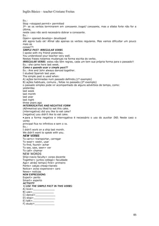 Inglês Básico – teacher Cristiane Freitas
Ex.:
Stop =stopped permit= permitted
3º- se os verbos terminarem em consoante /vogal/ consoante, mas a sílaba forte não for a
última,
neste caso não será necessário dobrar a consoante.
Ex.:
Open= opened develop= developed
até agora tudo ok! Afinal são apenas os verbos regulares. Mas vamos dificultar um pouco
mais as
coisas??!
SIMPLE PAST- IRREGULAR VERBS
I spoke with my friend yesterday.
You understood your teacher very well.
Nestas frases notamos mudanças na forma escrita do verbo.
IRREGULAR VERBS: estes não têm regras, cada um tem sua própria forma para o passado!!
Ex.: she came here last week.
Como e quando usar o simple past??
Ex.: Ane and John always danced together.
I studied Spanish last year.
The simple past is used when:
A) ações terminadas num passado definido.(1º exemplo)
B) ações habituais, comuns , feitas no passado.(2º exemplo)
o passado simples pode vir acompanhado de alguns advérbios de tempo, como:
yesterday
last week
last month
last year
last night
three years ago
INTERROGATIVE AND NEGATIVE FORM
(Afirmativa) you liked to eat this cake.
(interrogativa) did you like to eat cake?
(negativa) you didn’t like to eat cake.
• para a forma negativa e interrogativa é necessário o uso do auxiliar DID. Neste caso o
verbo
principal fica no infinitivo e sem o to.
Ex.:
I didn’t work on a ship last month.
We didn’t want to speak with you.
NEW VERBS
To carry= transportar, carregar
To wear= vestir, usar
To find, found= achar
To see, saw, seen= ver
To call= chamar
NEW WORDS
Ship=navio faculty= corpo docente
Together= juntos college= faculdade
Ago= atrás( tempo) first= primeiro
Pants= calças cheap=barato
Notice= aviso expensive= caro
News= notícias
NEW EXPRESSIONS
Expert= perito
Smart= esperto
ACTIVITY
1) USE THE SIMPLE PAST IN THIS VERBS:
A) love=______________
B) use=______________
C) dance=_____________
D) stop=______________
E) talk=______________
F) study=_____________
46
 