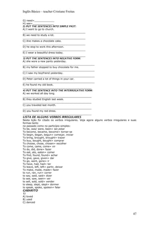 Inglês Básico – teacher Cristiane Freitas
G) need=_____________
H) see=______________
2) PUT THE SENTENCES INTO SIMPLE PAST:
A) I want to go to church.
_________________________________________
B) we need to study a lot.
_________________________________________
C) Ane makes a chocolate cake.
_________________________________________
D) he stop to work this afternoon.
_________________________________________
E) I wear a beautiful dress today.
_________________________________________
3) PUT THE SENTENCES INTO NEGATIVE FORM:
A) she wore a new pants yesterday.
_______________________________________________
B) my father stopped to buy chocolate for me.
_______________________________________________
C) I saw my boyfriend yesterday.
_______________________________________________
D) Peter carried a lot of things in your car.
_______________________________________________
E) he found my old book.
_____________________________________________
4) PUT THE SENTENCE INTO THE INTERROGATIVE FORM:
A) we worked all day long.
_____________________________________________
B) they studied English last week.
_____________________________________________
C) you traveled last month.
_____________________________________________
D) you found my red dress.
_____________________________________________
LISTA DE ALGUNS VERBOS IRREGULARES
Nesta lição foi citado os verbos irregulares. Veja agora alguns verbos irregulares e suas
formas tanto
no passado como no particípio simples:
To be, was/ were, been= ser,estar
To become, became, become= tornar-se
To begin, began, begun= começar, iniciar
To bring, brought, brought= trazer
To buy, bought, bought= comprar
To choose, chose, chosen= escolher
To come, came, come= vir
To do, did, done= fazer
To eat, ate, eaten= comer
To find, found, found= achar
To give, gave, given= dar
To go, went, gone= ir
To have, had, had= ter
To leave, left, left= partir, deixar
To make, made, made= fazer
to run, ran, run= correr
to say, said, said= dizer
to see, saw, seen= ver
to sell, sold, sold= vender
to sleep, slept, slept= dormer
to speak, spoke, spoken= falar
GABARITO
1)
A) loved
B) used
C) danced
47
 