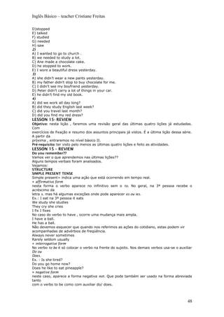 Inglês Básico – teacher Cristiane Freitas
D)stopped
E) talked
F) studied
G) needed
H) saw
2)
A) I wanted to go to church .
B) we needed to study a lot.
C) Ane made a chocolate cake.
D) he stopped to work.
E) I wore a beautiful dress yesterday.
3)
A) she didn’t wear a new pants yesterday.
B) my father didn’t stop to buy chocolate for me.
C) I didn’t see my boyfriend yesterday.
D) Peter didn’t carry a lot of things in your car.
E) he didn’t find my old book.
4)
A) did we work all day long?
B) did they study English last week?
C) did you travel last month?
D) did you find my red dress?
LESSON 15- REVIEW
Objetivo: nesta lição , faremos uma revisão geral das últimas quatro lições já estudadas.
Com
exercícios de fixação e resumo dos assuntos principais já vistos. É a última lição dessa série.
A partir da
próxima , entraremos no nível básico II.
Pré-requisito: ter visto pelo menos as últimas quatro lições e feito as atividades.
LESSON 15 – REVIEW
Do you remember??
Vamos ver o que aprendemos nas últimas lições??
Alguns tempos verbais foram analisados.
Vejamos:
STRUCTURE
SIMPLE PRESENT TENSE
Simple present= indica uma ação que está ocorrendo em tempo real.
» affirmative form
nesta forma o verbo aparece no infinitivo sem o to. No geral, na 3ª pessoa recebe o
acréscimo da
letra s. mas há algumas exceções onde pode aparecer es ou ies.
Ex.: I eat na 3ª pessoa it eats
We study she studies
They cry she cries
I fix I fixes
No caso do verbo to have , ocorre uma mudança mais ampla.
I have a ball.
He has a ball.
Não devemos esquecer que quando nos referimos as ações do cotidiano, estas podem vir
acompanhadas de advérbios de freqüência.
Always never sometimes
Rarely seldom usually
» interrogative form
No verbo to be é só colocar o verbo na frente do sujeito. Nos demais verbos usa-se o auxiliar
Do ou
Does.
Ex. : Is she tired?
Do you go home now?
Does he like to eat pineapple?
» negative form
neste caso, aparece a forma negativa not. Que pode também ser usado na forma abreviada
tanto
com o verbo to be como com auxiliar do/ does.
48
 