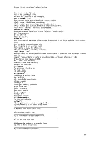 Inglês Básico – teacher Cristiane Freitas
Ex.: she is not ( isn’t) tired.
You do not ( don’t) go home.
He does not ( doesn’t) to eat pineapple.
MUCH –MANY – VERY
Representam quase a mesma palavra – muito, muitos.
Much e many – dão idéia de quantidade.
Much= muito – para o singular, é considerado adjetivo.
Many= muitos- para o plural . também é considerado adjetivo.
Very= muito- advérbio – referente a intensidade.
IMPERATIVE TENSE
Como se estivesse dando uma ordem. Deixando o sujeito oculto.
Ex.: Open the door!
Do me a favor!
Close the window.
GOING TO
Esta forma verbal, expressa ações futuras, é necessário o uso do verbo to be como auxiliar,
junto
com um verbo no infinitivo sem o to.
Ex.: I’m going to see you next week.
We’re going to study this afternoon.
They’re going to buy something tomorrow.
SIMPLE PAST TENSE
Para formá-lo nas sentenças afirmativas acrescenta-se D ou ED no final do verbo, quando
este for
regular. Mas quando for irregular a variação será de acordo com a forma do verbo.
O auxiliar vai para o passado DID.
Ex.: I didn’t read this book.
We didn’t came here yesterday.
Did you sell your car?
NEW VERBS
To remember= lembrar-se
To visit= visitor
To drive=dirigir
NEW WORDS
Something = alguma coisa
Ad= anúncio
All= tudo, toda, todo, inteiro
Almost= quase
Already= já
Although= embora, apesar de
Bag= bolsa, saco
Bakery= padaria
Bedroom= quarto
Busy= ocupado
Candy= doce
Pineaplle= abacaxi
NEW EXPRESSIONS
To think up = planejar
ACTIVITY
1) change the sentences to interrogative form:
a) they like to go to the beach every month.
_____________________________________________
b)you visit your family every year.
_____________________________________________
c) she drives a motorcycle.
_______________________________________
d) he remembered to do his homework.
_____________________________________________
e) you are very busy now.
______________________________________________
2) Change the sentences to negative form:
a) I like to dance every week.
______________________________________________
b) we studied English yesterday.
49
 