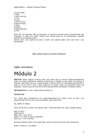 Inglês Básico – teacher Cristiane Freitas
14-good night
2-hello
1-good morning
11-she
13-juice
3-how are you?
8-good evening
5-meat
6-please
9-good afternoon
12-fish
Estas são as respostas. Não se preocupe, os exercícios sempre serão acompanhados das
respostas. A cada cinco lições haverá uma revisão geral do foi apresentado, baseado
somente nos conteúdos vistos.
Servirá como uma espécie de teste e assim você poderá saber como está indo o seu
aprendizado.
"Não se deixe vencer no primeiro obstáculo"
Inglês- nível básico
Módulo 2
OBJETIVO: Neste módulo veremos mais uma parte para se formar frases.aprenderemos
sobre os artigos indefinidos( indefinite article).qual a posição correta deles na sentença e
entender qual deles deve ser usado.também veremos sobre as contrações(contractions) e
sobre o uso do this e that e como organizar as frases, tanto nas perguntas como nas
respostas , assunto que de certa forma já foi parcialmente comentado no módulo anterior.
PRÉ-REQUISITO: ter visto a lição anterior(módulo 1)
Lesson two
Hi!!, nesta lição estudaremos uma pergunta(question).ou melhor como se fazer uma
pergunta,aliás como se tirar uma curiosidade. Veja nosso tema:
HI, WHAT´S THIS?
Quem já não ficou curioso com alguma coisa ?! acho que todos nós. Veja o diálogo abaixo:
ANE: hi,John?
JOHN:hi,Ane!
ANE: what´s this, John?
JOHN: It´s a book. Is that an umbrella?
ANE:yes, it´s an umbrella.
As frases grifadas serão o foco desta lição. Vamos retira-las do texto para entende-las.
WHAT´S THIS? IT´S A BOOK.;
5
 