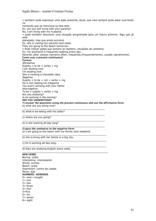 Inglês Básico – teacher Cristiane Freitas
» também pode espressar uma ação presente, atual, que nem sempre pode estar ocorrendo
no
momento que se menciona ou fala dela.
Ex: are you still living with your parents?
No, I am living with my husband.
» pode também descrever uma situação programada para um futuro próximo. Algo que já
está
planejado, mas que ainda ocorrerá.
Ex: she is visiting her parents next week.
They are going to the beach tomorrow.
» Pode indicar ações que sempre se repetem, situações do cotidiano.
Ex: my boyfriend is frequently walking every day.
Adverbs used: always (sempre) aften, frequently,(frequentemente), usually (geralmente).
Como usar o present continuous?
Formas:
Afirmativa
Sujeito + to be + verbo + ing
I am studing now.
I’m studing now.
She is cooking a chocolate cake.
Negativa
Sujeito + to be + not + verbo + ing
He is not reading his magazine
You aren’t working with your father
Interrogativa
To be + sujeito + verbo + ing
Are you studying?
Is he working in the mornig?
DID YOU UNDERSTAND?
1) answer the questions using the present continuous and use the affirmative form:
a) what are you doing now?
_______________________________________________________
b) what is he eating with his sister?
_______________________________________________________
c) where are you going?
_______________________________________________________
d) is she working all day long?
_______________________________________________________
2) pass the sentences to the negative form:
a) I am going to the beach with my family next weekend.
________________________________________________________
b) she is living with her family in a big city.
________________________________________________________
c) he is working all day long.
________________________________________________________
d) they are studying English every week.
_________________________________________________________
NEW VERBS
Boring: chato
Interesting: interessante
World: mundo
Beach: praia
Downtown: centro da cidade
Store: loja
NUMBERS : NÚMEROS
0= zero / nought
1= one
2= two
3= three
4= four
5=five
6= six
7= seven
8= eight
51
 
