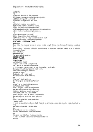 Inglês Básico – teacher Cristiane Freitas
ACTIVITY
1)
a) I’m not working in the afternoon
b) They are studying English every morning.
c) She is living with her friend.
d) I’m not liking to read this book.
2)
a) he isn’t reading twwo books.
b) I am not working for three weeks.
c) My brother don’t have five stores.
d) I have two brothers and we aren’t living together.
e) my mother isn;t cooking two cakes.
3)
a) are you reading this book?
b)Are they visiting their relatives?
c) Are they living in a big house in a small city?
d) Is she studying English and Spanish?
ENGLISH - LESSON TWO
Objetivo:
Esta lição visa mostrar o uso do tempo verbal simple future, nas formas afirmativa, negativa
e
interrogativa, incluindo também interrogativa - negativa. Também nesta lição o tempo
immediate future
será estudado.
Pré-requisito:
Ter visto a lição anterior.
LESSON TWO
SIMPLE FUTURE
STRUCTURE
AFFIRMATIVE FORM
subject + will + verb +complement
ex: I will go to the beach tomorrow.
» in this case, it’s necessary to use the auxiliary verb will.
Ex: you will visit your parents next week.
She will learn English with me.
NEGATIVE FORM
Subject + will + not+ verb
Ex: she will not study with me
Or
She won’t study with me
I will not go to church this afternoon
Or
I won’t go to church this afternoon
INTERROGATIVE FORM
Will + subject + verb + complement
Ex: will you go to the store with me?
Will they go to the beach tomorrow?
INTERROGATIVE-NEGATIVE FORM
Will + subject + not + verb + complement
Ex: will you not go to the party with me?
Or
Won’t you go to the party with me?
TAKE A LOOK:
» pode-se substituir will por shall. Mas só na primeira pessoa do singular e do plural , ( I,
we).
Ex: I will buy a new car next year.
Or
I shall buy a new car next year.
We will travel to New York next month.
Or
We shall travel to New York next month.
» will e shall tem a seguinte forma contracta =’ll.
will=’ll
53
 