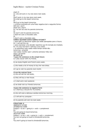 Inglês Básico – teacher Cristiane Freitas
shall=’ll
ex: she will work in my new store next week.
Or
She’ll work in my new store next week.
We shall go to the beach tomorrow.
Or
We’ll go to the beach tomorrow.
» a forma contracta em uma frase negativa tem a seguinte forma:
Will not= won’t
Shall not= shan’t
Ex: he will not visit his parents tomorrow.
Or
He won’t visit his parents tomorrow.
I shall not cook a chocolate cake.
Or
I shan’t cook a chocolate cake.
COMO E QUANDO USAR O SIMPLE FUTURE??
» para falar ou descrever ações que estão planejadas para o futuro.
Ex: I will sell this car.
» para expressar uma decisão repentina que foi tomada de imediato.
Ex: it’s very hot here! I will buy a ice cream.
» os advérbios mais usado neste tempo verbal são:
tomorrow= amanhã
next week/ month/ year= próxima semana/ mês/ ano
soon= em breve
ACTIVITY (I)
1) pass the sentences to the simple future:
a) I play soccer with my friends.
_______________________________________________________
b) we study English and French every week.
_______________________________________________________
c) she needs a lot of money to buy her new dress.
_______________________________________________________
d) I go to visit my parents next month.
_______________________________________________________
2) use the contract form:
a) she will sell her old books.
_______________________________________________________
b) they will buy a new house.
_______________________________________________________
c) I shall work next weekend.
_______________________________________________________
d) we shall visit our friends tomorrow.
_______________________________________________________
3) pass the sentences to negative form:
a) I shall buy a bicycle for my brother.
_______________________________________________________
b) she will cook a delicious candies tomorrow morning.
_______________________________________________________
c) I will sell my computer .
_______________________________________________________
d) my parents will visit me next week.
_______________________________________________________
STRUCTURE- II
IMMEDIATE FUTURE
AFFIRMATIVE FORM:
Subject + to be + going to + verb + complement
Ex:
You are going to travel tomorrow.
NEGATIVE FORM:
Subject + to be + not + going to + verb + complement
You are not going to travel to Amsterdã tomorrow.
Or
You aren’t going to travel to Amsterdã tomorrow.
54
 