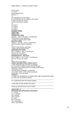 Inglês Básico – teacher Cristiane Freitas
b) She won’t
c) I won’t
d)my parents won’t
activity- II
1)
a)I will/shall buy a new dress.
b) we shall/will visit our relative next week?
c) well you sell your house.
d) they won’t learn cookies
2)
a)I shan’t
b) I shan’t
c) I didn’t
d) I shan’t
LESSON THREE
STRUCTURE
SIMPLE PAST
AFFIRMATIVE FORM
Subject + verb in the past + complement
They played soccer yesterday.
I visited my parents last month.
NEGATIVE FORM
Subject + did not + verb + complement
I did not study English yesterday.
Or
I didn’t study English yesterday.
I didn’t eat this slice of cake.
INTERROGATIVE FORM
Did + subject + verb + complement
Did you see my sister?
Did she buy a new pants?
INTERROGATIVE – NEGATIVE
Did + subject + not + verb + complement
Did you not see my sister?
Or
Didn’t you se my sister?
COMO E QUANDO USAR O SIMPLE PAST??
» para expressar algo ocorrido no passado.
Ex: my sister traveled to Japan two month ago.
Advérbios mais usados para a formação deste tempo:
Yesterday= ontem
The day before yesterday= anteontem
Last week/ night= noite /semana passada
A year ago = um ano atrás
ACTIVITY
1) PASS THE SENTENCES TO SIMPLE PAST AND TO NEGATIVE FORM:
a) I will visit my family tomorrow.
_______________________________________________________
b) I understand what the teacher speaks.
_______________________________________________________
c) she likes to cook candies and cakes.
_______________________________________________________
d) do you sell the house to your friend?
_______________________________________________________
STRUCTURE –II
REFLEXIVE AND EMPHASIZING PRONOUNS
I = myself
You = yourself
He= himself
She= herself
It= itself
We= ourselves
You= yourselves
They= themselves
56
 