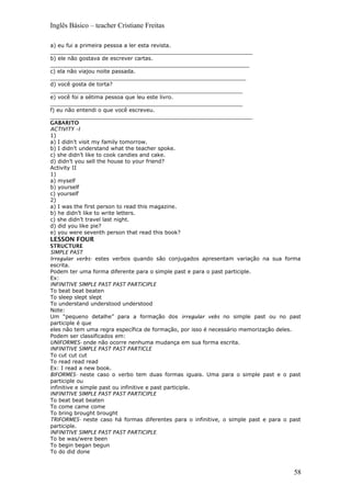 Inglês Básico – teacher Cristiane Freitas
a) eu fui a primeira pessoa a ler esta revista.
____________________________________________________________
b) ele não gostava de escrever cartas.
___________________________________________________________
c) ela não viajou noite passada.
__________________________________________________________
d) você gosta de torta?
_________________________________________________________
e) você foi a sétima pessoa que leu este livro.
_________________________________________________________
f) eu não entendi o que você escreveu.
____________________________________________________________
GABARITO
ACTIVITY –I
1)
a) I didn’t visit my family tomorrow.
b) I didn’t understand what the teacher spoke.
c) she didn’t like to cook candies and cake.
d) didn’t you sell the house to your friend?
Activity II
1)
a) myself
b) yourself
c) yourself
2)
a) I was the first person to read this magazine.
b) he didn’t like to write letters.
c) she didn’t travel last night.
d) did you like pie?
e) you were seventh person that read this book?
LESSON FOUR
STRUCTURE
SIMPLE PAST
Irregular verbs- estes verbos quando são conjugados apresentam variação na sua forma
escrita.
Podem ter uma forma diferente para o simple past e para o past participle.
Ex:
INFINITIVE SIMPLE PAST PAST PARTICIPLE
To beat beat beaten
To sleep slept slept
To understand understood understood
Note:
Um “pequeno detalhe” para a formação dos irregular vebs no simple past ou no past
participle é que
eles não tem uma regra específica de formação, por isso é necessário memorização deles.
Podem ser classificados em:
UNIFORMES- onde não ocorre nenhuma mudança em sua forma escrita.
INFINITIVE SIMPLE PAST PAST PARTICLE
To cut cut cut
To read read read
Ex: I read a new book.
BIFORMES- neste caso o verbo tem duas formas iguais. Uma para o simple past e o past
participle ou
infinitive e simple past ou infinitive e past participle.
INFINITIVE SIMPLE PAST PAST PARTICIPLE
To beat beat beaten
To come came come
To bring brought brought
TRIFORMES- neste caso há formas diferentes para o infinitive, o simple past e para o past
participle.
INFINITIVE SIMPLE PAST PAST PARTICIPLE
To be was/were been
To begin began begun
To do did done
58
 