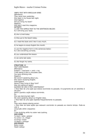Inglês Básico – teacher Cristiane Freitas
SIMPLE PAST WITH IRREGULAR VERBS
Affirmative
They came here yesterday.
She slept in my house last night.
Interrogative
Did you bring my book?
Negative
She didn’t read this magazine.
ACTIVITY
1) USE THE SIMPLE PAST IN THE SENTENCES BELOW:
A) I will bring your book.
_________________________________________________________
B) she is tired today.
_________________________________________________________
C) they go to the beach today.
_________________________________________________________
D) I read this book and I like it very much.
_________________________________________________________
E) he begins to study English this month.
_________________________________________________________
2) use the negative form in the sentences below:
A) I did everything correctly.
________________________________________________________
B) you understood this lesson.
________________________________________________________
C) we came last week.
_________________________________________________________
D) she forgot my name.
_________________________________________________________
STRUCTURE –II
PAST CONTINUOUS
Affirmative
Subject + was/were + verb + ing
I was eating a slice a chocolate cake.
You were drinking milk.
Negative
We weren’t speaking about you.
She wasn’t studying English.
Interrogative
Weren’t they living in New York?
Was she eating an apple?
QUANDO SE USA O PAST CONTINUOUS?
» Para falar de uma ação que estava ocorrendo no passado. O surgimento de um advérbio é
útil para
definir quando a ação estava ocorrendo.
Ex:
She was dancing last night.
We were speaking about our English class.
» Para falar de uma ação repetida frequentemente no passado.
Ex:
They were always playing soccer.
» Para falar de duas ações que estavam ocorrendo no passado ao mesmo tempo. Pode-se
usar a
conjunção while ( enquanto).
Ex:
I was studying while my sister was cooking.
NEW VERBS
To beat= bater, golpear
To come= vir, chegar
To bring= trazer
To begin= começar
NEW WORDS
Body=corpo
Head=cabeça
59
 