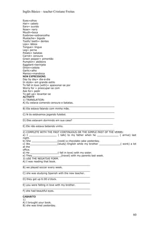 Inglês Básico – teacher Cristiane Freitas
Eyes=olhos
Hair= cabelo
Ears= ouvido
Nose= nariz
Mouth=boca
Eyebrow=sobrancelha
Mustache= bigode
Tooth/ teeth= dentes
Lips= lábios
Tongue= lingua
Leg= perna
Potato= batatas
Carrot= cenoura
Green pepper= pimentão
Pumpkin= abóbora
Eggplant=berinjela
Onion=cebola
Garlic=alho
Manioc=mandioca
NEW EXPRESSIONS
Day by day= dia-a-dia
In style= em grande estilo
To fall in love (with)= apaixonar-se por
Worry for = preocupar-se com
Ask for= pedir
To get up= levantar-se
ACTIVITY
1) TRANSLATION:
A) Eu estava comendo cenoura e batatas.
____________________________________________________________
B) Ela estava falando com minha mãe.
____________________________________________________________
C) N ós estávamos jogando futebol.
____________________________________________________________
D) Eles estavam dormindo em sua casa?
___________________________________________________________
E) Ele não estava bebendo vinho.
____________________________________________________________
2) COMPLETE WITH THE PAST CONTINUOUS OR THE SIMPLE PAST OF THE VERBS:
a) I __________________ ( talk) to my father when he ______________ ( arrive) last
night.
b) She _________________(cook) a chocolate cake yesterday.
c) We__________________(study) English while my brother ______________( work) a lot
at the
office.
d) He __________________( fall in love) with my sister.
e) They___________________(travel) with my parents last week.
3) USE THE NEGATIVE FORM.
A) I was reading that book.
____________________________________________
B) we played soccer every week.
____________________________________________
C) she was studying Spanish with the new teacher.
____________________________________________
D) they got up 6:00 o’clock.
____________________________________________
E) you were falling in love with my brother.
____________________________________________
F) she had beautiful eyes.
_____________________________________________
GABARITO
1)
A) I brought your book.
B) she was tired yesterday.
60
 