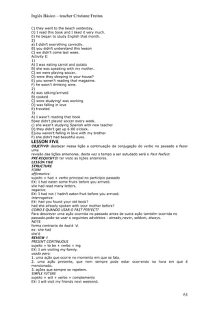Inglês Básico – teacher Cristiane Freitas
C) they went to the beach yesterday.
D) I read this book and I liked it very much.
E) he began to study English that month.
2)
a) I didn’t everything correctly.
B) you didn’t understand this lesson
C) we didn’t come last week.
Activity II
1)
A) I was eating carrot and potato
B) she was speaking with my mother.
C) we were playing soccer.
D) were they sleeping in your house?
E) you weren’t reading that magazine.
F) he wasn’t drinking wine.
2)
A) was talking/arrived
B) cooked
C) were studying/ was working
D) was falling in love
E) traveled
3)
A) I wasn’t reading that book
B)we didn’t played soccer every week.
c) she wasn’t studying Spanish with new teacher
D) they didn’t get up 6:00 o’clock.
E)you weren’t falling in love with my brother
F) she didn’t had beautiful eyes.
LESSON FIVE
OBJETIVO: destacar nessa lição a continuação da conjugação do verbo no passado e fazer
uma
revisão das lições anteriores. desta vez o tempo a ser estudado será o Past Perfect.
PRÉ-REQUISITO: ter visto as lições anteriores.
LESSON FIVE
STRUCTURE
FORM
affirmative:
sujeito + had + verbo principal no particípio passado
EX: I had eaten some fruits before you arrived.
she had read many letters.
negative:
EX: I had not / hadn’t eaten fruit before you arrived.
interrogative:
EX: had you found your old book?
had she already spoken with your mother before?
COMO E QUANDO USAR O PAST PERFECT?
Para descrever uma ação ocorrida no passado antes de outra ação também ocorrida no
passado.pode-se usar o seguintes advérbios : already,never, seldom, always.
NOTE:
forma contracta de had é ‘d.
ex: she had
she’d
REVIEW- I
PRESENT CONTINUOUS
sujeito + to be + verbo + ing
EX: I am visiting my family.
usado para:
1. uma ação que ocorre no momento em que se fala.
2. uma ação presente, que nem sempre pode estar ocorrendo na hora em que é
mencionado.
3. ações que sempre se repetem.
SIMPLE FUTURE
sujeito + will + verbo + complemento
EX: I will visit my friends next weekend.
61
 