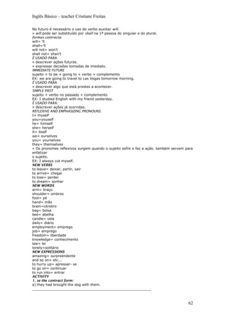Inglês Básico – teacher Cristiane Freitas
No futuro é necessário o uso do verbo auxiliar will.
» will pode ser substituído por shall na 1ª pessoa do singular e do plural.
formas contracta:
will= ‘ll
shall=’ll
will not= won’t
shall not= shan’t
É USADO PARA:
» descrever ações futuras.
» expressar decisões tomadas de imediato.
IMMEDIATE FUTURE
sujeito + to be + going to + verbo + complemento
EX: we are going to travel to Las Vegas tomorrow morning.
É USADO PARA:
» descrever algo que está prestes a acontecer.
SIMPLE PAST
sujeito + verbo no passado + complemento
EX: I studied English with my friend yesterday.
É USADO PARA:
» descrever ações já ocorridas.
REFLEXIVE AND EMPHASIZING PRONOUNS:
I= myself
you=youself
he= himself
she= herself
it= itself
we= ourselves
you= yourselves
they= themselves
» Os pronomes reflexivos surgem quando o sujeito sofre e faz a ação. também servem para
enfatizar
o sujeito.
EX: I always cut myself.
NEW VERBS
to leave= deixar, partir, sair
to arrive= chegar
to lose= perder
to dream= sonhar
NEW WORDS
arm= braço
shoulder= ombros
foot= pé
hand= mão
brain=cérebro
bag= bolsa
bee= abelha
candle= vela
daily= diário
employment= emprego
job= emprego
freedom= liberdade
knowledge= conhecimento
law= lei
lonely=solitário
NEW EXPRESSIONS
amazing= surpreendente
and so on= etc...
to hurry up= apressar- se
to go on= continuar
to run into= entrar
ACTIVITY
1. se the contract form:
a) they had brought the dog with them.
_______________________________________________________
62
 