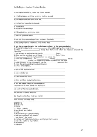 Inglês Básico – teacher Cristiane Freitas
b) she had studied a lot, when her father arrived.
_______________________________________________________
c) I had not eaten anything when my mother arrived.
_______________________________________________________
d) she had not left her book with me.
_______________________________________________________
e) he had lost his wallet last week.
_______________________________________________________
2. translation
a) eu perdi meu emprego.
_______________________________________________________
b) nós viajaremos com meus pais.
_______________________________________________________
c) ela não gosta de cebola.
_______________________________________________________
d) ele não tinha estudado as leis e perdeu a liberdade.
_______________________________________________________
e) nós compraremos uma bolsa para minha mãe.
_______________________________________________________
3. use the past perfect with the verbs in parentheses in the sentences below:
a) Ane and his boyfriend ________________ ( leave) the party after we arrived.
b) they ____________________( lose) their homework when the teacher entered the
classroom.
c) she arrived at home after her family ______________( eat).
d) John lost the pen that her girlfriend_______________( give) him.
e) I___________(leave) my house when you called me.
f) when we called Francy , she _____________ already ____________( leave).
g) I ____________( sleep) for three hours when Paul knocked the door.
h) Nick didn’t go to the movies with me. he___________ (see) that film.
4. pass the sentences to present continuous:
a) I read a newspaper.
_______________________________________________________
b) she drank a glass of milk.
_______________________________________________________
c) we worked a lot.
_______________________________________________________
d) I will leave this room.
_______________________________________________________
e) John and Julie study English now.
_______________________________________________________
5. use the simple future in this sentences:
I don’t arrive in your house this afternoon.
_______________________________________________________
we went to the movies last night.
_______________________________________________________
she learned to dance with me!
_______________________________________________________
did they travel to New York last month?
_______________________________________________________
he is reading this new book.
_______________________________________________________
GABARITO
1) a) they’d
b) she’d
c) I’d not/ I hadn’t
d) she’d not/ she hadn’t
e) he’d
2) a) I lost my job ( employment)
b) we will travel with my parents.
c) she doesn’t like onion.
d) he had not/ hadn’t studied laws and he lost the freedom.
e) we will a wallet to my mother.
3) a) had left
b) had lost
63
 