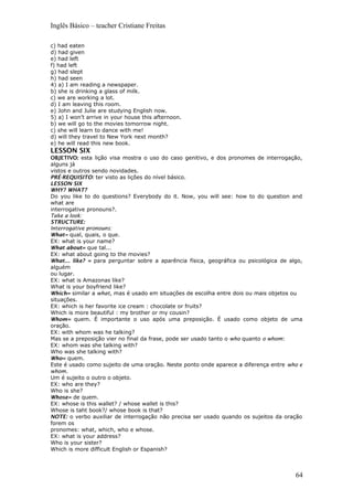 Inglês Básico – teacher Cristiane Freitas
c) had eaten
d) had given
e) had left
f) had left
g) had slept
h) had seen
4) a) I am reading a newspaper.
b) she is drinking a glass of milk.
c) we are working a lot.
d) I am leaving this room.
e) John and Julie are studying English now.
5) a) I won’t arrive in your house this afternoon.
b) we will go to the movies tomorrow night.
c) she will learn to dance with me!
d) will they travel to New York next month?
e) he will read this new book.
LESSON SIX
OBJETIVO: esta lição visa mostra o uso do caso genitivo, e dos pronomes de interrogação,
alguns já
vistos e outros sendo novidades.
PRÉ-REQUISITO: ter visto as lições do nível básico.
LESSON SIX
WHY? WHAT?
Do you like to do questions? Everybody do it. Now, you will see: how to do question and
what are
interrogative pronouns?.
Take a look:
STRUCTURE:
Interrogative pronouns:
What= qual, quais, o que.
EX: what is your name?
What about= que tal...
EX: what about going to the movies?
What... like? = para perguntar sobre a aparência física, geográfica ou psicológica de algo,
alguém
ou lugar.
EX: what is Amazonas like?
What is your boyfriend like?
Which= similar a what, mas é usado em situações de escolha entre dois ou mais objetos ou
situações.
EX: which is her favorite ice cream : chocolate or fruits?
Which is more beautiful : my brother or my cousin?
Whom= quem. É importante o uso após uma preposição. É usado como objeto de uma
oração.
EX: with whom was he talking?
Mas se a preposição vier no final da frase, pode ser usado tanto o who quanto o whom:
EX: whom was she talking with?
Who was she talking with?
Who= quem.
Este é usado como sujeito de uma oração. Neste ponto onde aparece a diferença entre who e
whom.
Um é sujeito o outro o objeto.
EX: who are they?
Who is she?
Whose= de quem.
EX: whose is this wallet? / whose wallet is this?
Whose is taht book?/ whose book is that?
NOTE: o verbo auxiliar de interrogação não precisa ser usado quando os sujeitos da oração
forem os
pronomes: what, which, who e whose.
EX: what is your address?
Who is your sister?
Which is more difficult English or Espanish?
64
 