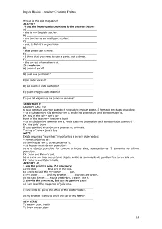 Inglês Básico – teacher Cristiane Freitas
Whose is this old magazine?
ACTIVITY
1)- use the interrogative pronouns to the answers below:
A) _____________________________________________
- she is my English teacher.
B) _____________________________________________
- my brother is an intelligent student.
C) _____________________________________________
- yes, to fish it’s a good idea!
D) _____________________________________________
- that green car is mine.
E) _____________________________________________
- I think that you need to use a pants, not a dress.
F) _____________________________________________
- the correct alternative is A.
2) translation:
A) quem é você?
_____________________________________________
B) qual sua profissão?
_____________________________________________
C)de onde você é?
_____________________________________________
D) de quem é este cachorro?
_____________________________________________
E) quem chegou esta manhã?
_____________________________________________
F) que tal viajarmos na próxima semana?
_____________________________________________
STRUCTURE II
GENITIVE CASE (‘S)
O caso genitivo aparece quando é necessário indicar posse. É formado em duas situações:
» se o substantivo não terminar em s. então no possessivo será acrescentado ‘s.
EX: toy of the girl= girl’s toy
Book of the teacher= teacher’s book
» se o substantivo terminar em s. neste caso no possessivo será acrescentado apenas o ‘.
EX: the girls’ book
O caso genitivo é usado para pessoas ou animais.
The toy of Jane= jane’s toy
NOTE:
Existe algumas “regrinhas” importantes a serem observadas:
» nomes próprios se :
a) terminadas em s, acrescentar-se ‘s.
» se houver mais de um possuidor:
a) e o objeto possuído for comum a todos eles, acrescentar-se ‘S somente no ultimo
possuidor.
EX: John and Peter’s ball.
b) se cada um tiver seu próprio objeto, então a terminação do genitivo fica para cada um.
EX: John ‘s and Peter’s balls.
ACTIVITY –II
1. use the genitive case, if it necessary:
a) the Bob_______ toys are in the box.
b) I need to use the my father _____ car.
c) My sister _____ and my brother_____ bicycles are green.
d) We saw Smith ___house yesterday. I didn’t like it.
2. rewrite the sentences, but use the genitive case:
a) I am read the magazine of julie now.
_____________________________________________
c) she wnts to go to the office of the doctor today.
_____________________________________________
d) my brother wants to drive the car of my father.
_____________________________________________
NEW VERBS
To wear= usar, vestir
To live= morar,viver
65
 