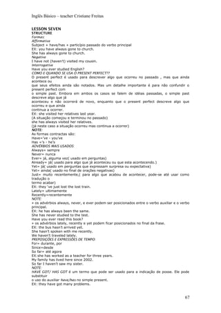 Inglês Básico – teacher Cristiane Freitas
LESSON SEVEN
STRUCTURE
Formas:
Affirmative
Subject + have/has + particípio passado do verbo principal
EX: you have always gone to church.
She has always gone to church.
Negative
I have not (haven’t) visited my cousin.
Interrogative
Have you ever studied English?
COMO E QUANDO SE USA O PRESENT PERFECT??
O present perfect é usado para descrever algo que ocorreu no passado , mas que ainda
acontece ou
que seus efeitos ainda são notados. Mas um detalhe importante é para não confundir o
present perfect com
o simple past. Embora em ambos os casos se falem de idéias passadas, o simple past
descreve algo que já
aconteceu e não ocorrerá de novo, enquanto que o present perfect descreve algo que
ocorreu e que ainda
continua a ocorrer.
EX: she visited her relatives last year.
(A situação começou e terminou no passado)
she has always visited her relatives.
(já neste caso a situação ocorreu mas continua a ocorrer)
NOTE:
As formas contractas são:
Have=’ve - you’ve
Has =’s - he’s
ADVÉRBIOS MAIS USADOS:
Always= sempre
Never= nunca
Ever= já, alguma vez( usado em perguntas)
Already= já( usado para algo que já aconteceu ou que esta acontecendo.)
Yet= já( usado em perguntas que expressam surpresa ou expectativa)
Yet= ainda( usado no final de orações negativas)
Just= muito recentemente,( para algo que acabou de acontecer, pode-se até usar como
tradução o
termo acabar)
EX: they ‘ve just lost the lost train.
Lately= ultimamente
Recently=recentemente
NOTE:
» os advérbios always, never, e ever podem ser posicionados entre o verbo auxiliar e o verbo
principal.
EX: he has always been the same.
She has never studied to the test.
Have you ever read this book?
» os advérbios lately, recently e yet podem ficar posicionados no final da frase.
EX: the bus hasn’t arrived yet.
She hasn’t spoken with me recently.
We haven’t traveled lately.
PREPOSIÇÕES E EXPRESSÕES DE TEMPO:
For= durante, por
Since=desde
So far= até agora
EX:she has worked as a teacher for three years.
My family has lived here since 2002.
So far I haven’t saw my sister.
NOTE:
HAVE GOT/ HAS GOT é um termo que pode ser usado para a indicação de posse. Ele pode
substituir
o uso do auxiliar have/has no simple present.
EX: they have got many problems.
67
 