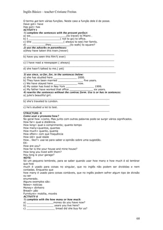 Inglês Básico – teacher Cristiane Freitas
O termo got tem várias funções. Neste caso a função dele é de posse.
Have got= have
Has got= has
ACTIVITY-I
1) complete the sentences with the present perfect:
a) we_______________________(to travel) to Miami .
b) I ____________________( not to go) to office.
c) She ____________________( always to see) her family.
d) ____________they____________(to walk) to square?
2) use the adverbs in parentheses:
a)they have taken this train.(never)
__________________________________________________________
b) have you seen this film?( ever)
__________________________________________________________
c) I have read a newspaper.( always)
__________________________________________________________
d) she hasn’t talked to me.( yet)
___________________________________________________________
3) use since, so far, for, in the sentences below:
a) she has studied here _______________ 2000.
b) They have been married ________________ five years.
c) We have stayed here _______________ now.
d) My sister has lived in Ney York __________________ 1999.
e) My father have worked that office _______________ six years.
4) rewrite the sentences without the contrac form. Use is or has in sentences:
a) julie’s beautiful girl.
_______________________________________________________
b) she’s traveled to London.
_______________________________________________________
c) he’s studied a lot to test.
_______________________________________________________
STRUCTURE- II
Como usar o pronome how?
No geral how =como. Mas junto com outras palavras pode-se surgir vários significados.
How far= qual a distância.
How long= qual o comprimento; quanto tempo
How many=quantos, quantas
How much= quanto, quanta
How often= com que fraquência
How old= qual idade
How… like?= usa-se para saber a opinião sobre uma sugestão.
EX:
How are you?
How far is the your house and mine house?
How long you lived with them?
Hou long is your garage?
NOTE:
Só um pequeno lembrete, para se saber quando usar how many e how much é só lembrar
que how
much é usado para coisas no singular, que no inglês não podem ser divididas e nem
contadas. Enquanto que
how many é usado para coisas contáveis, que no inglês podem sofrer algum tipo de divisão
ou ser
enumerado.
Alguns exemplos são:
News= notícias
Money= dinheiro
Bread= pão
Furniture= mobília, movéis
ACTIVITY-II
1) complete with the how many or how much:
a) _________________money do you have now?
b) _________________ years you live here?
c) __________________ bread did she buy for us?
68
 