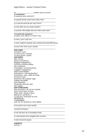 Inglês Básico – teacher Cristiane Freitas
d) __________________ children does he have?
2) translation:
a) quantos anos você tem?
____________________________________________
b) quanto tempo você morou New York?
____________________________________________
c) o que ele acha de seu novo carro?
____________________________________________
d) how often do you study English?
____________________________________________
e) quanta informação eles tem sobre esta casa?
____________________________________________
3) rewrite the sentences:
a) does/ rain/ often/ it / here?/ how
____________________________________________
b) how;/ you? /old/ are
____________________________________________
c) she/ english/ studied/ has/ brother/her/with/2001/since
____________________________________________
d) you/ like/ how/ your/ city/do
____________________________________________
NEW VERBS
To heard= ouvir
To have lunch= almoçar
To have dinner= jantar
NEW WORD
Rain=chuva
Advice=conselho(s)
Baggage=bagagem(s)
Furniture=móveis,mobília
Hair=cabelo(s)
Knowledge= conhecimento(s)
Luggage= bagagem(s)
Deep=profundidade
Information= informação(ções)
Everything= tudo, todas as coisas
Anymore=mais
Anywhere=de qualquer lugar
College=faculdade
Fast=depressa
Housewife=dona de casa
Jam=geléia
NEW EXPRESSIONS
Now and them= de vez em quando
Just in time=bem na hora
Thank God= graças a Deus
Belong to= pertencer a
To care for= preocupar-se com
ACTIVITY-III
1) translation
a)de vez em quando eu como geléia.
______________________________________________________
b) eu quero ouvir esta canção.
______________________________________________________
c)você já almoçou?
______________________________________________________
d) ela não tem ido à faculdade ainda.
______________________________________________________
e) você sempre tem chegado bem na hora.
______________________________________________________
f) está chovendo agora.
_______________________________________________________
GABARITO
Activity –I
69
 