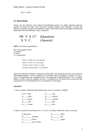 Inglês Básico – teacher Cristiane Freitas
No.it´s a box.
IV- Word Order
Talvez isto dê problema para alguns.principalmente porque no inglês, algumas palavras
gostam de trocar de lugar, mas veja essa “regrinha básica” para entender a ordem das
palavras. Quando e porque elas precisam mudar. Afinal este idioma as posições das palavras
pode fazer uma boa diferença. Veja o esquema:
IW V S C? (Question)
S V C. (Answer)
NOTE: os símbolos representam:
IW= Interrogative Word
S=subject
V=verb
C= complement
WHAT ´S THIS ? IT ´S AN ERASER
WHAT ´S THAT ? IT ´S A CHAIR
IS THAT A PEN ? YES,IT ´S A PEN
IS THIS A DOOR? NO,IT ´S A WINDOW
Agora fica mais fácil entender o esquema acima.então, nas perguntas primeiro vem pronome
interrogativo,depois o verbo- podendo ser contraído- logo em seguida o sujeito e se for o
caso o complemento.nas resposta,ocorre uma pequena mudança,primeiro vem o sujeito,
depois o verbo e logo em seguida, se tiver, o complemento. De certa forma a estrutura das
respostas tem uma semelhança com as respostas em português.
ACTIVITY
1- Use os artigos indefinidos aprendidos hoje, como no exemplo: A BOOK .
a)--A-- book
b) ____ desk
c) ____ pencil
d) ____ ball
e) ____ eraser
f) _____ map
g) _____ window
h) _____ exercise
i) _____ chair
j) _____ door
2- Agora complete as sentenças com it´s e com os artigos indefinidos. Veja o exemplo:
a) It’s a pen
b) ________ umbrella
c) ________ picture
d) ________ cup of water
e) ________ glass
f) ________ ball
g) ________ apple
7
 