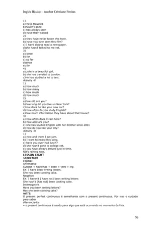 Inglês Básico – teacher Cristiane Freitas
1)
a) have traveled
b)haven’t gone
c) has always seen
d) have they walked
2)
a) they have never taken this train.
b) have you ever seen this film?
c) I have always read a newspaper.
d)she hasn’t talked to me yet.
3)
a) since
b) for
c) so far
d)since
e) for
4)
a) julie is a beautiful girl.
b) she has traveled to London.
c)He has studied a lot to test.
Activity –II
1)
a) how much
b) how many
c) how much
d) how much
2)
a)how old are you?
b)how long did you live un New York?
c)how does he like your new car?
d) how often do you study English?
e)how much information they have about that house?
3)
a) how often does it rain here?
b) how aold are you?
c) she has studied English with her brother since 2001
d) how do you like your city?
Activity –III
1)
a) now and them I eat jam.
b) I want to heard this song.
c) have you ever had lunch?
d) she hasn’t gone to college yet.
e) you have always arrived just in time.
f)It’s raining now.
LESSON EIGHT
STRUCTURE
Formas
Affirmative
Subject + have/has + been + verb + ing
EX: I have been writing letters.
She has been cooking cake.
Negative
EX: I haven’t ( have not) been writing letters
She hasn’t (has not) been cooking cake.
Interrogative
Have you been writing letters?
Has she been cooking cake?
NOTE:
O present perfect continuous é semelhante com o present continuous. Por isso o cuidado
para saber
diferencia-los.
» o present continuous é usado para algo que está ocorrendo no momento da fala.
70
 