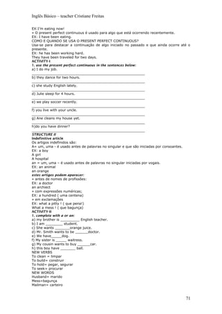 Inglês Básico – teacher Cristiane Freitas
EX:I’m eating now!
» O present perfect continuous é usado para algo que está ocorrendo recentemente.
EX: I have been eating.
COMO E QUANDO SE USA O PRESENT PERFECT CONTINUOUS?
Usa-se para destacar a continuação de algo iniciado no passado e que ainda ocorre até o
presente.
EX: he has been working hard.
They have been traveled for two days.
ACTIVITY-I
1. use the present perfect continuous in the sentences below:
a) I do my job.
_____________________________________________________
b) they dance for two hours.
_____________________________________________________
c) she study English lately.
_____________________________________________________
d) Julie sleep for 4 hours.
_____________________________________________________
e) we play soccer recently.
_____________________________________________________
f) you live with your uncle.
_____________________________________________________
g) Ane cleans my house yet.
_____________________________________________________
h)do you have dinner?
_____________________________________________________
STRUCTURE II
Indefinitive article
Os artigos indefinidos são:
A= um, uma - é usado antes de palavras no singular e que são iniciadas por consoantes.
EX: a boy
A girl
A hospital
an = um, uma – é usado antes de palavras no singular iniciadas por vogais.
EX: an animal
an orange
estes artigos podem aparecer:
» antes de nomes de profissões:
EX: a doctor
an archiect
» com expressões numéricas;
EX: a hundred ( uma centena)
» em exclamações
EX: what a pitty ! ( que pena!)
What a mess ! ( que bagunça)
ACTIVITY-II
1. complete with a or an:
a) my brother is _________ English teacher.
b) I am ________ student.
c) She wants _______orange juice.
d) Mr. Smith wants to be ______doctor.
e) We have_____dog.
f) My sister is _____ waitress.
g) My cousin wants to buy ______car.
h) this boy have _______ ball.
NEW VERBS
To clean = limpar
To build= construir
To hold= pegar, segurar
To seek= procurar
NEW WORDS
Husband= marido
Mess=bagunça
Mailman= carteiro
71
 