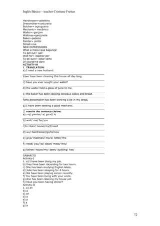 Inglês Básico – teacher Cristiane Freitas
Hairdresser=cabeleira
Dressmaker=costureira
Butcher= açougueiro
Mechanic= mecânico
Waiter= garçom
Waitress=garçonete
Baker=padeiro
Painter= pintor
Street=rua
NEW EXPRESSIONS
What a mess=que bagunça!
To get out= sair
Wait for= esperar por
To be sure= estar certo
Of course=é claro
ACTIVITY-III
1. TRANSLATION:
a) I need a new husband.
_____________________________________________________
b)we have been cleaning this house all day long.
_____________________________________________________
c) have you ever sought your wallet?
_____________________________________________________
d) the waiter held a glass of juice to me.
_____________________________________________________
e) the baker has been cooking delicious cakes and bread.
_____________________________________________________
f)the dressmaker has been working a lot in my dress.
_____________________________________________________
g) I have been seeking a good mechanic.
_____________________________________________________
2. rewrite the sentences below:
a) my/ painter/ a/ good/ is
_____________________________________________________
b) wait/ me/ for/you
_____________________________________________________
c)to clean/ house/my/I/need
_____________________________________________________
d) we/ hairdresser/go/to/now
_____________________________________________________
e) give/ mailman/ me/a/ letter/ the
_____________________________________________________
F) need/ you/ to/ clean/ mess/ this/
_____________________________________________________
g) father/ house/my/ been/ building/ has/
_____________________________________________________
GABARITO
Activity-I
1. a) I have been doing my job.
b) they have been dacending for two hours.
c) She has been studying English lately.
d) Julie has been sleeping for 4 hours.
e) We have been playing soccer recently.
f) You have been living with your uncle.
g) Ane has been cleaning my house yet.
h) have you been having dinner?
Activity-II
1. a) an
b) a
c) an
d) a
e) a
f) a
g) a
72
 