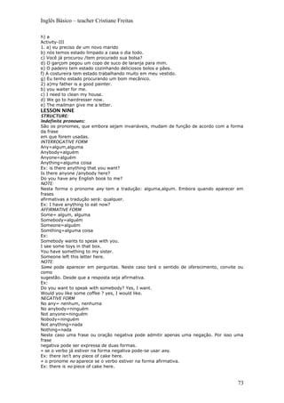 Inglês Básico – teacher Cristiane Freitas
h) a
Activity-III
1. a) eu preciso de um novo marido
b) nós temos estado limpado a casa o dia todo.
c) Você já procurou /tem procurado sua bolsa?
d) O garçom pegou um copo de suco de laranja para mim.
e) O padeiro tem estado cozinhando deliciosos bolos e pães.
f) A costureira tem estado trabalhando muito em meu vestido.
g) Eu tenho estado procurando um bom mecânico.
2) a)my father is a good painter.
b) you waiter for me.
c) I need to clean my house.
d) We go to hairdresser now.
e) The mailman give me a letter.
LESSON NINE
STRUCTURE:
Indefinite pronouns:
São os pronomes, que embora sejam invariáveis, mudam de função de acordo com a forma
da frase
em que forem usadas.
INTERROGATIVE FORM
Any=algum,alguma
Anybody=alguém
Anyone=alguém
Anything=alguma coisa
Ex: is there anything that you want?
Is there anyone /anybody here?
Do you have any English book to me?
NOTE:
Nesta forma o pronome any tem a tradução: alguma,algum. Embora quando aparecer em
frases
afirmativas a tradução será: qualquer.
Ex: I have anything to eat now?
AFFIRMATIVE FORM
Some= algum, alguma
Somebody=alguém
Someone=alguém
Somthing=alguma coisa
Ex:
Somebody wants to speak with you.
I see some toys in that box.
You have something to my sister.
Someone left this letter here.
NOTE:
Some pode aparecer em perguntas. Neste caso terá o sentido de oferecimento, convite ou
como
sugestão. Desde que a resposta seja afirmativa.
Ex:
Do you want to speak with somebody? Yes, I want.
Would you like some coffee ? yes, I would like.
NEGATIVE FORM
No any= nenhum, nenhuma
No anybody=ninguém
Not anyone=ninguém
Nobody=ninguém
Not anything=nada
Nothing=nada
Neste caso uma frase ou oração negativa pode admitir apenas uma negação. Por isso uma
frase
negativa pode ser expressa de duas formas.
» se o verbo já estiver na forma negativa pode-se usar any.
Ex: there isn’t any piece of cake here.
» o pronome no aparece se o verbo estiver na forma afirmativa.
Ex: there is no piece of cake here.
73
 