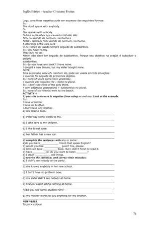 Inglês Básico – teacher Cristiane Freitas
Logo, uma frase negativa pode ser expressa das seguintes formas:
Ex:
She don’t speak with anybody.
Or
She speaks with nobody.
Outras expressões que causam confusão são:
NO= no sentido de nenhum, nenhuma e
NONE= também com sentido de nenhum, nenhuma.
A diferença entre eles será:
O no =deve ser usado sempre seguido de substantivo.
Ex: you have no toy.
They buy no car.
None= não deve ser seguido de substantivo. Porque seu objetivo na oração é substituir o
próprio
substantivo.
Ex: do you have any book? I have none.
I bought a new blouse, but my sister bought none.
NOTE:
Esta expressão none of= nenhum de, pode ser usada em três situações:
» quando for seguida de pronomes objetos.
Ex: none of yours came here yesterday.
» quando vier seguido the + nome no plural.
Ex: I don’t see none of the girls there.
» com adjetivos possessivos + substantivo no plural.
Ex: none of our friends went to the beach.
ACTIVITY –I
1) pass the sentences to negative form using no and any. Look at the example:
Ex:
I have a brother.
I have no brother.
I don’t have any brother.
a) she read a book.
____________________________________________________________
b) Peter say some words to me.
____________________________________________________________
c) I take toys to my children.
____________________________________________________________
d) I like to eat cake.
____________________________________________________________
e) her father has a new car.
____________________________________________________________
2) complete the sentences with any or some:
a)do you have____________ friend that speak English?
b) would you like ___________ juice? Yes, please.
c) John will take _________ book. But I didn’t finish to read it.
d) have_________cd, do you want to listen _______?
e) I clean __________ old things.
3) rewrite the sentences and correct their mistakes:
a) I didn’t see nobody at the party.
____________________________________________________________
b) she knows anybody in her new school.
____________________________________________________________
c) I don’t have no problem now.
____________________________________________________________
d) my sister didn’t see nobody at home.
____________________________________________________________
e) Francis wasn’t doing nothing at home.
____________________________________________________________
f) did you see some student here?
____________________________________________________________
g) my mother wants to buy anything for my brother.
____________________________________________________________
NEW VERBS
To put= colocar
74
 