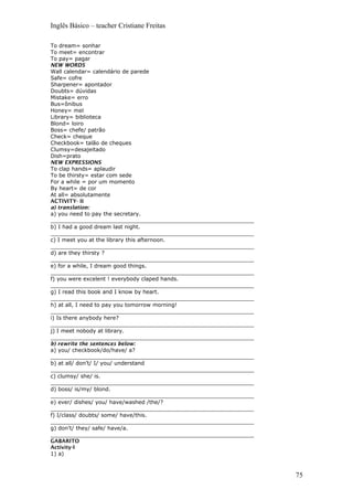 Inglês Básico – teacher Cristiane Freitas
To dream= sonhar
To meet= encontrar
To pay= pagar
NEW WORDS
Wall calendar= calendário de parede
Safe= cofre
Sharpener= apontador
Doubts= dúvidas
Mistake= erro
Bus=ônibus
Honey= mel
Library= biblioteca
Blond= loiro
Boss= chefe/ patrão
Check= cheque
Checkbook= talão de cheques
Clumsy=desajeitado
Dish=prato
NEW EXPRESSIONS
To clap hands= aplaudir
To be thirsty= estar com sede
For a while = por um momento
By heart= de cor
At all= absolutamente
ACTIVITY- II
a) translation:
a) you need to pay the secretary.
____________________________________________________________
b) I had a good dream last night.
____________________________________________________________
c) I meet you at the library this afternoon.
____________________________________________________________
d) are they thirsty ?
____________________________________________________________
e) for a while, I dream good things.
____________________________________________________________
f) you were excelent ! everybody claped hands.
____________________________________________________________
g) I read this book and I know by heart.
____________________________________________________________
h) at all, I need to pay you tomorrow morning!
____________________________________________________________
i) Is there anybody here?
____________________________________________________________
j) I meet nobody at library.
____________________________________________________________
b) rewrite the sentences below:
a) you/ checkbook/do/have/ a?
____________________________________________________________
b) at all/ don’t/ I/ you/ understand
____________________________________________________________
c) clumsy/ she/ is.
____________________________________________________________
d) boss/ is/my/ blond.
____________________________________________________________
e) ever/ dishes/ you/ have/washed /the/?
____________________________________________________________
f) I/class/ doubts/ some/ have/this.
____________________________________________________________
g) don’t/ they/ safe/ have/a.
____________________________________________________________
GABARITO
Activity-I
1) a)
75
 