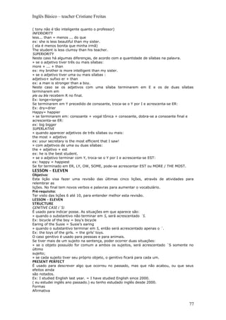 Inglês Básico – teacher Cristiane Freitas
( tony não é tão inteligente quanto o professor)
INFERIORITY
less... than = menos ... do que
ex: she is less beautiful than my sister.
( ela é menos bonita que minha irmã)
The student is less clumsy than his teacher.
SUPERIORITY
Neste caso há algumas diferenças, de acordo com a quantidade de sílabas na palavra.
» se o adjetivo tiver três ou mais sílabas:
more + ... + than
ex: my brother is more intelligent than my sister.
» se o adjetivo tiver uma ou mais sílabas :
adjetivo+ sufixo er + than
ex: a man is stronger than a boy.
Neste caso se os adjetivos com uma sílaba terminarem em E e os de duas sílabas
terminarem em
ple ou ble recebem R no final.
Ex: longe=longer
Se terminarem em Y precedido de consoante, troca-se o Y por I e acrescenta-se ER:
Ex: dry=drier
Happy= happier
» se terminarem em: consoante + vogal tônica + consoante, dobra-se a consoante final e
acrescenta-se ER:
ex: big bigger
SUPERLATIVE
» quando aparecer adjetivos de três sílabas ou mais:
the most + adjetivo
ex: your secretary is the most efficient that I saw!
» com adjetivos de uma ou duas sílabas:
the + adjetivo + est
ex: he is the best student.
» se o adjetivo terminar com Y, troca-se o Y por I e acrescenta-se EST:
ex: happy = happiest
Se for terminado em ER, LY, OW, SOME, pode-se acrescentar EST ou MORE / THE MOST.
LESSON – ELEVEN
Objetivo:
Esta lição visa fazer uma revisão das últimas cinco lições, através de atividades para
relembrar as
lições. No final tem novos verbos e palavras para aumentar o vocabulário.
Pré-requisito:
Ter visto das lições 6 até 10, para entender melhor esta revisão.
LESSON – ELEVEN
STRUCTURE
GENITIVE CASE (´S)
É usado para indicar posse. As situações em que aparece são:
» quando o substantivo não terminar em S, será acrescentado ´S.
Ex: bicycle of the boy = boy’s bicycle
Earing of the Susie = Susie’s earing
» quando o substantivo terminar em S, então será acrescentado apenas o ´.
Ex: the toys of the girls. = the girls’ toys.
O caso genitivo é usado para pessoas e para animais.
Se tiver mais de um sujeito na sentença, poder ocorrer duas situações:
» se o objeto possuído for comum a ambos os sujeitos, será acrescentado ´S somente no
último
sujeito;
» se cada sujeito tiver seu próprio objeto, o genitivo ficará para cada um.
PRESENT PERFECT
É usado para descrever algo que ocorreu no passado, mas que não acabou, ou que seus
efeitos ainda
são notados.
Ex: I studied English last year. = I have studied English since 2000.
( eu estudei inglês ano passado.) eu tenho estudado inglês desde 2000.
Formas
Afirmativa
77
 