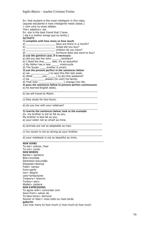 Inglês Básico – teacher Cristiane Freitas
Ex: that student is the most intelligent in this class.
(aquela estudante é mais inteligente nesta classe.)
» com uma ou duas sílabas.
The+ adjetivo+ est
Ex: she is the best friend that I have.
( ela é a melhor amiga que eu tenho.)
ACTIVITY
1) complete with how many or how much:
a) ___________________ days are there in a month?
b) ___________________ bread did you buy?
c) ___________________ children do you have?
d) ___________________ furniture does she want to buy?
2) use the genitive case, if it necessary:
a) did you see the John ______necklace?
b) I liked the Ane_____ belt, it’s so beautiful!
c) My father has a new _____ motorcycle.
d) The Susan ____ brother is smart.
3) use the present perfect in the sentences below:
a) we ____________( to see) this film last week.
b) What ______you _____ ( to do) this weekend?
c) He __________always (to visit) his family.
d) That man ________________ ( change) her life.
4) pass the sentences below to present perfect continuouns:
a) he learned English lately.
_________________________________________________
b) we will travel to Miami.
_________________________________________________
c) they study for two hours.
_________________________________________________
d) do you live with your relatives?
_________________________________________________
5) rewrite the sentences below; look at the example:
ex: my brother is not so fat as you.
My brother is less fat as you.
a) your sister not so smart as mine.
____________________________________________________
b) animals are not so adaptable as man.
____________________________________________________
c) my cousin is not so strong as your brother.
____________________________________________________
d) your notebook is not so beautiful as mine.
_____________________________________________________
NEW VERBS
To set= colocar, fixar
To cut= cortar
NEW WORDS
Barber= barbeiro
Bite=mordida
Darkness=escuridão
Diesease=doença
Field= campo
Fork=garfo
Joy= alegria
Lazy=preguiçoso
Treasury= tesouro
Turkey= peru
Wallet= carteira
NEW EXPRESSIONS
To agree with= concordar com
Save from= salvar de
To take tome= demorar
Sooner or later= mais cedo ou mais tarde
gabarito
1)a) how many b) how much c) how much d) how much
79
 