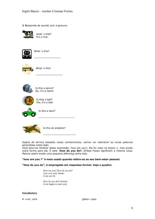 Inglês Básico – teacher Cristiane Freitas
3- Responda de acordo com a gravura.
what´s that?
It’s a cow.
What´s this?
__________________
What´s this?
__________________
Is this a pencil?
No, it’s a helmt
Is that a ball?
Yes, it’s a ball.
Is this a door?
________________________
Is this an airplane?
______________________
Depois de termos testados nosso conhecimento, vamos ver relembrar as novas palavras
aprendidas nesta lição.
Você deve-se lembrar desta expressão: how are you?, Ela foi vista na lesson 1, mas existe
outra forma para ela. É esta: How do you do?. Ambas frases significam a mesma coisa.
Mesmo assim existe uma pequena diferença entre elas.
“how are you ?” é mais usado quando refere-se ao seu bem-estar pessoal.
“How do you do”, é empregado em respostas formal. Veja o quadro:
How are you? How do you do?
I am very well, thanks
(I am not ill)
How do you do?( formal)
(I am happy to meet you)
Vocabulary
A =um, uma glass= copo
8
 