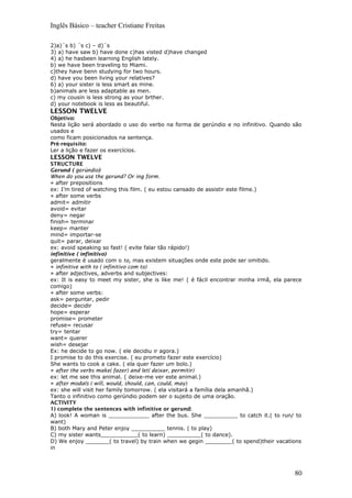 Inglês Básico – teacher Cristiane Freitas
2)a)´s b) ´s c) – d)´s
3) a) have saw b) have done c)has visted d)have changed
4) a) he hasbeen learning English lately.
b) we have been traveling to Miami.
c)they have benn studying for two hours.
d) have you been living your relatives?
6) a) your sister is less smart as mine.
b)animals are less adaptable as men.
c) my cousin is less strong as your brther.
d) your notebook is less as beautiful.
LESSON TWELVE
Objetivo:
Nesta lição será abordado o uso do verbo na forma de gerúndio e no infinitivo. Quando são
usados e
como ficam posicionados na sentença.
Pré-requisito:
Ler a lição e fazer os exercícios.
LESSON TWELVE
STRUCTURE
Gerund ( gerúndio)
When do you use the gerund? Or ing form.
» after prepositions
ex: I’m tired of watching this film. ( eu estou cansado de assistir este filme.)
» after some verbs
admit= admitir
avoid= evitar
deny= negar
finish= terminar
keep= manter
mind= importar-se
quit= parar, deixar
ex: avoid speaking so fast! ( evite falar tão rápido!)
infinitive ( infinitivo)
geralmente é usado com o to, mas existem situações onde este pode ser omitido.
» infinitive with to ( infinitivo com to)
» after adjectives, adverbs and subjectives:
ex: It is easy to meet my sister, she is like me! ( é fácil encontrar minha irmã, ela parece
comigo)
» after some verbs:
ask= perguntar, pedir
decide= decidir
hope= esperar
promise= prometer
refuse= recusar
try= tentar
want= querer
wish= desejar
Ex: he decide to go now. ( ele decidiu ir agora.)
I promise to do this exercise. ( eu prometo fazer este exercício)
She wants to cook a cake. ( ela quer fazer um bolo.)
» after the verbs make( fazer) and let( deixar, permitir)
ex: let me see this animal. ( deixe-me ver este animal.)
» after modals ( will, would, should, can, could, may)
ex: she will visit her family tomorrow. ( ela visitará a família dela amanhã.)
Tanto o infinitivo como gerúndio podem ser o sujeito de uma oração.
ACTIVITY
1) complete the sentences with infinitive or gerund:
A) look! A woman is ____________ after the bus. She __________ to catch it.( to run/ to
want)
B) both Mary and Peter enjoy __________ tennis. ( to play)
C) my sister wants___________( to learn) __________( to dance).
D) We enjoy _______( to travel) by train when we gegin ________( to spend)their vacations
in
80
 